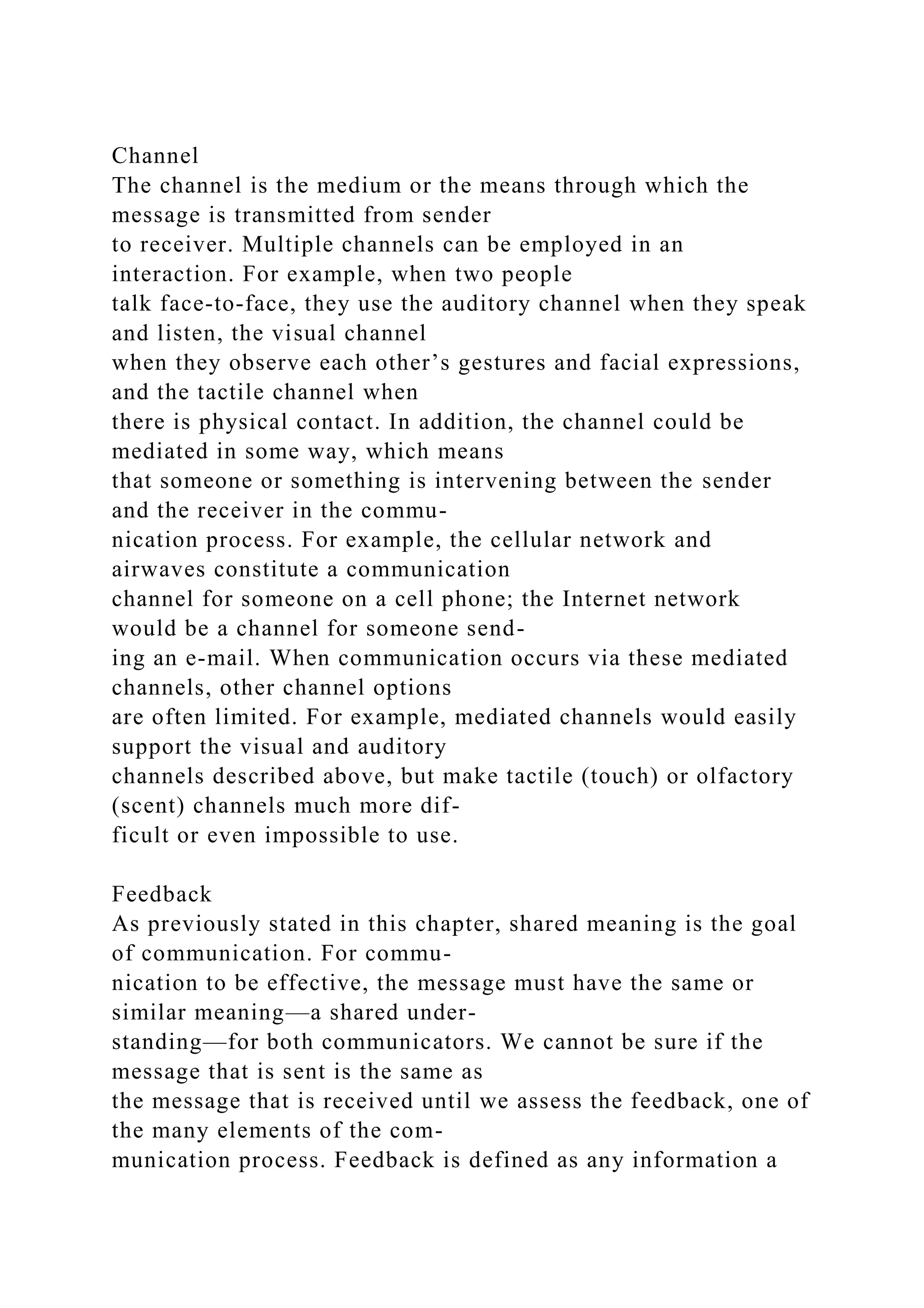 Channel
The channel is the medium or the means through which the
message is transmitted from sender
to receiver. Multiple channels can be employed in an
interaction. For example, when two people
talk face-to-face, they use the auditory channel when they speak
and listen, the visual channel
when they observe each other’s gestures and facial expressions,
and the tactile channel when
there is physical contact. In addition, the channel could be
mediated in some way, which means
that someone or something is intervening between the sender
and the receiver in the commu-
nication process. For example, the cellular network and
airwaves constitute a communication
channel for someone on a cell phone; the Internet network
would be a channel for someone send-
ing an e-mail. When communication occurs via these mediated
channels, other channel options
are often limited. For example, mediated channels would easily
support the visual and auditory
channels described above, but make tactile (touch) or olfactory
(scent) channels much more dif-
ficult or even impossible to use.
Feedback
As previously stated in this chapter, shared meaning is the goal
of communication. For commu-
nication to be effective, the message must have the same or
similar meaning—a shared under-
standing—for both communicators. We cannot be sure if the
message that is sent is the same as
the message that is received until we assess the feedback, one of
the many elements of the com-
munication process. Feedback is defined as any information a
 