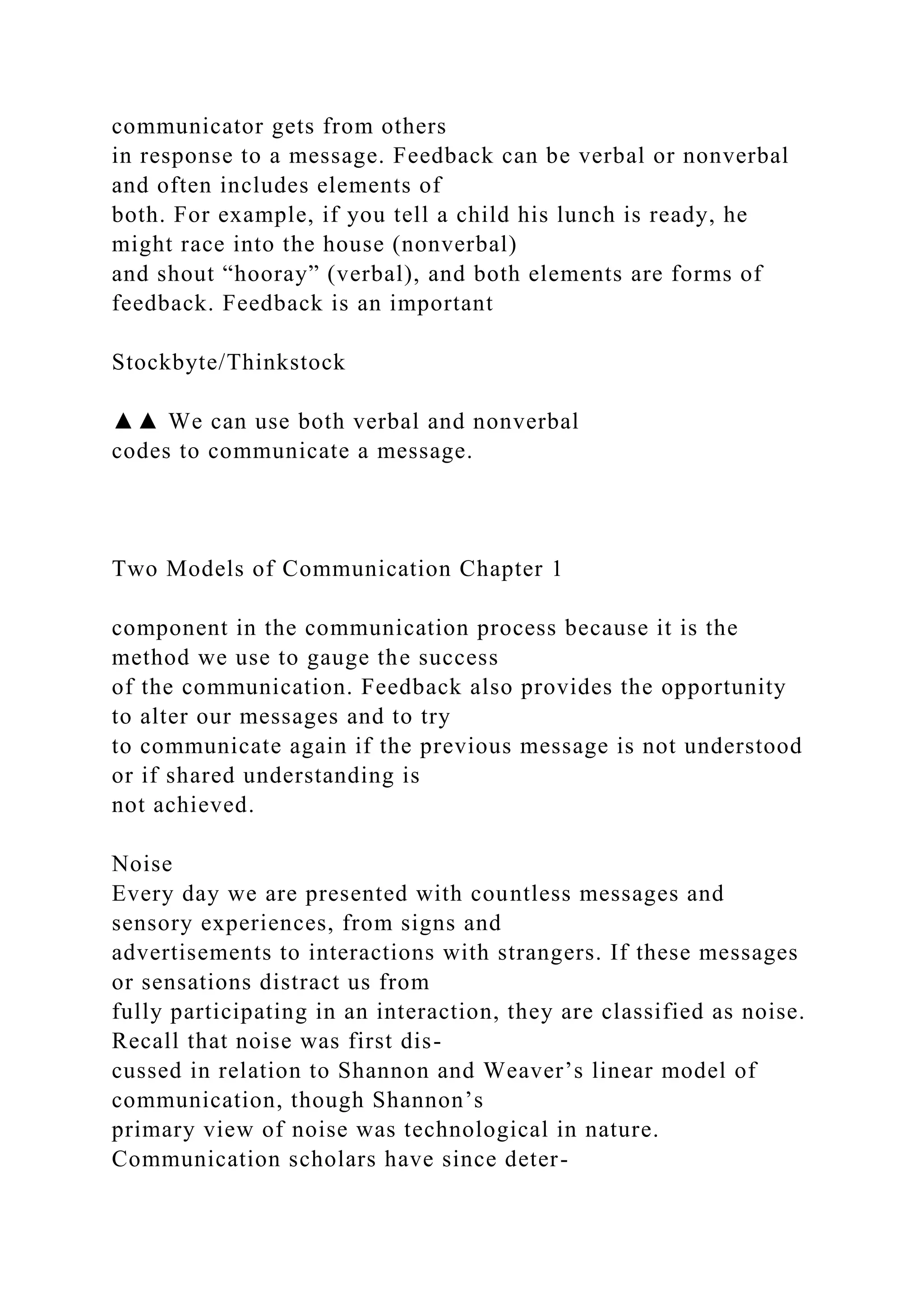 communicator gets from others
in response to a message. Feedback can be verbal or nonverbal
and often includes elements of
both. For example, if you tell a child his lunch is ready, he
might race into the house (nonverbal)
and shout “hooray” (verbal), and both elements are forms of
feedback. Feedback is an important
Stockbyte/Thinkstock
▲▲ We can use both verbal and nonverbal
codes to communicate a message.
Two Models of Communication Chapter 1
component in the communication process because it is the
method we use to gauge the success
of the communication. Feedback also provides the opportunity
to alter our messages and to try
to communicate again if the previous message is not understood
or if shared understanding is
not achieved.
Noise
Every day we are presented with countless messages and
sensory experiences, from signs and
advertisements to interactions with strangers. If these messages
or sensations distract us from
fully participating in an interaction, they are classified as noise.
Recall that noise was first dis-
cussed in relation to Shannon and Weaver’s linear model of
communication, though Shannon’s
primary view of noise was technological in nature.
Communication scholars have since deter-
 