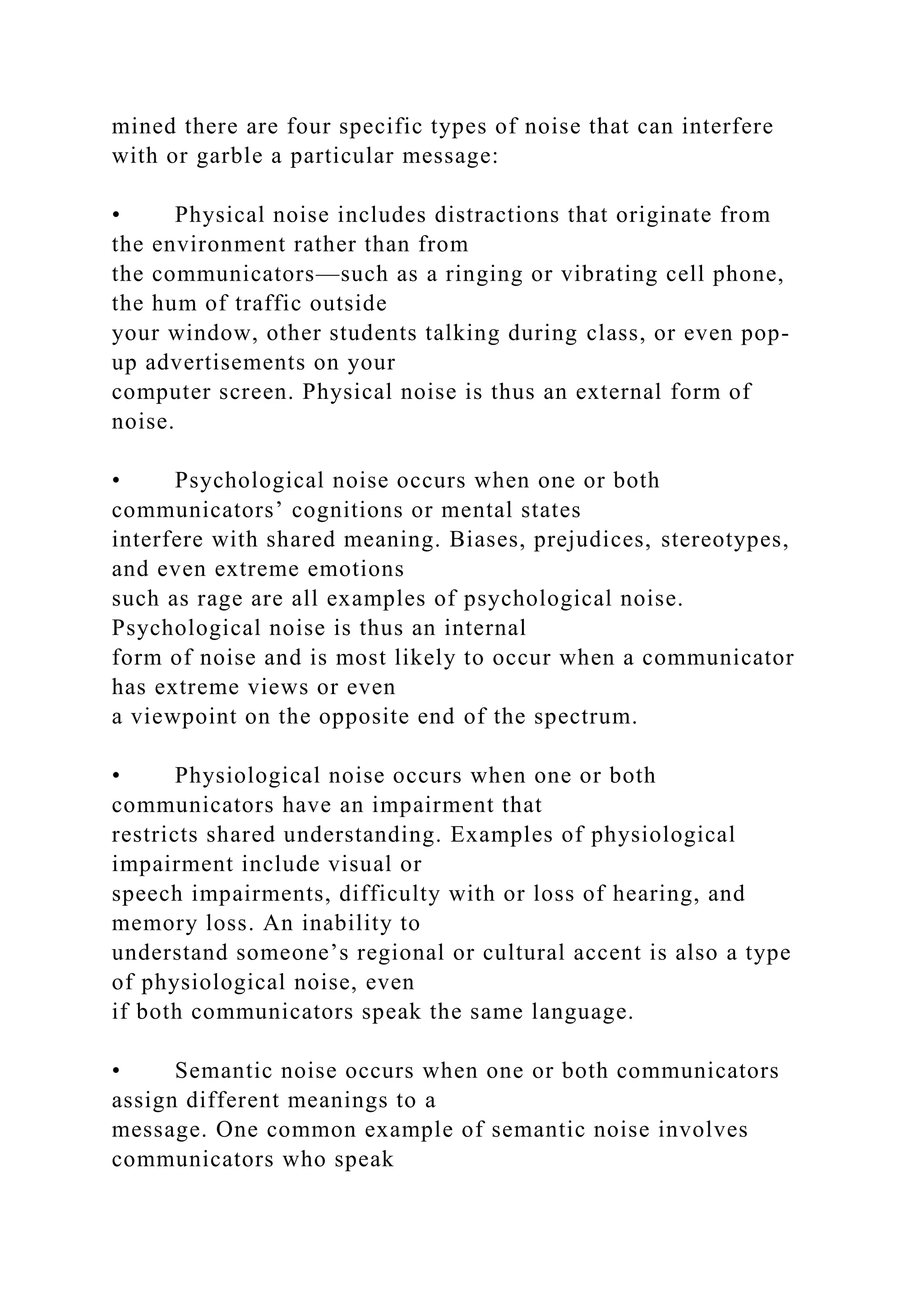 mined there are four specific types of noise that can interfere
with or garble a particular message:
• Physical noise includes distractions that originate from
the environment rather than from
the communicators—such as a ringing or vibrating cell phone,
the hum of traffic outside
your window, other students talking during class, or even pop-
up advertisements on your
computer screen. Physical noise is thus an external form of
noise.
• Psychological noise occurs when one or both
communicators’ cognitions or mental states
interfere with shared meaning. Biases, prejudices, stereotypes,
and even extreme emotions
such as rage are all examples of psychological noise.
Psychological noise is thus an internal
form of noise and is most likely to occur when a communicator
has extreme views or even
a viewpoint on the opposite end of the spectrum.
• Physiological noise occurs when one or both
communicators have an impairment that
restricts shared understanding. Examples of physiological
impairment include visual or
speech impairments, difficulty with or loss of hearing, and
memory loss. An inability to
understand someone’s regional or cultural accent is also a type
of physiological noise, even
if both communicators speak the same language.
• Semantic noise occurs when one or both communicators
assign different meanings to a
message. One common example of semantic noise involves
communicators who speak
 