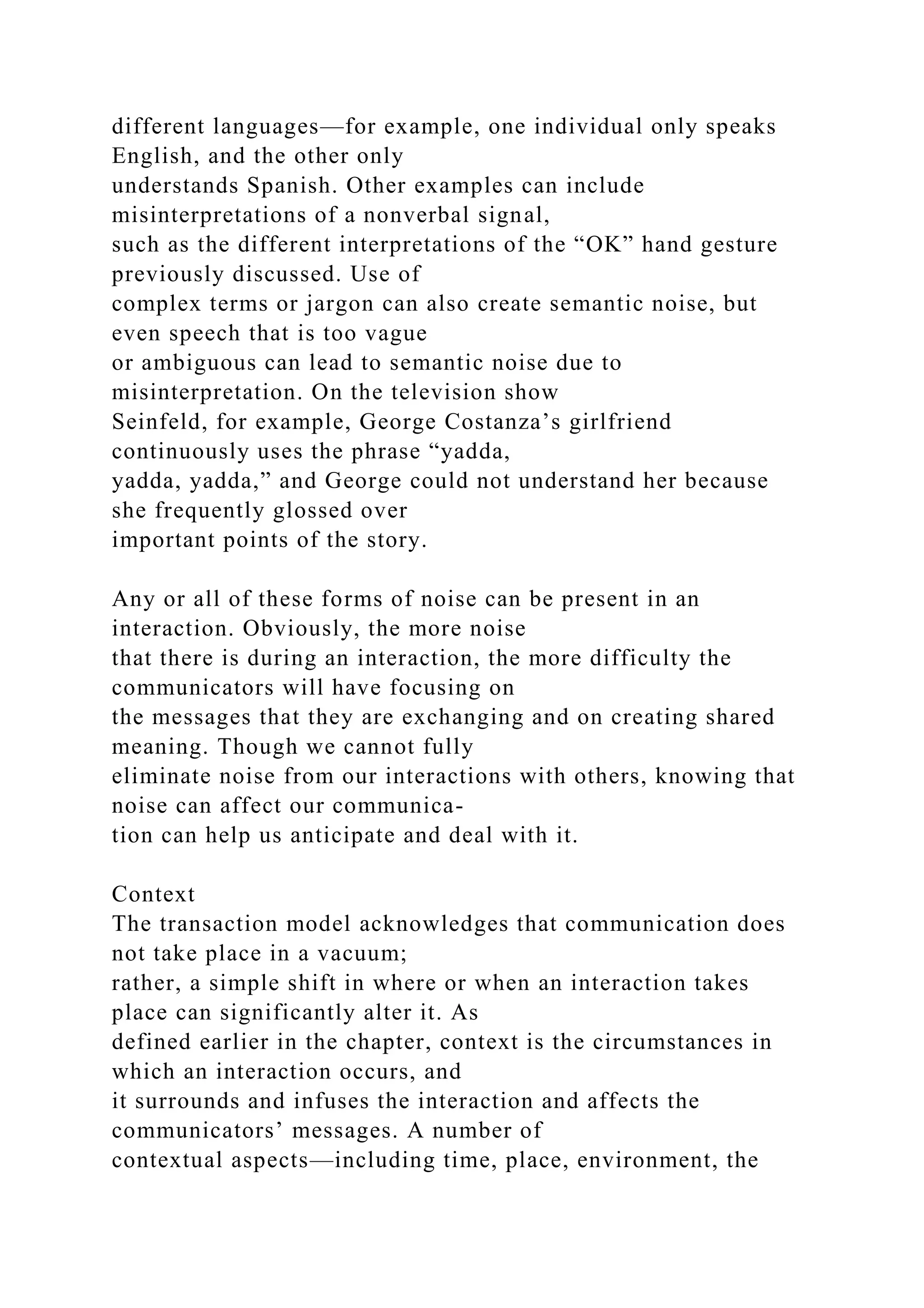 different languages—for example, one individual only speaks
English, and the other only
understands Spanish. Other examples can include
misinterpretations of a nonverbal signal,
such as the different interpretations of the “OK” hand gesture
previously discussed. Use of
complex terms or jargon can also create semantic noise, but
even speech that is too vague
or ambiguous can lead to semantic noise due to
misinterpretation. On the television show
Seinfeld, for example, George Costanza’s girlfriend
continuously uses the phrase “yadda,
yadda, yadda,” and George could not understand her because
she frequently glossed over
important points of the story.
Any or all of these forms of noise can be present in an
interaction. Obviously, the more noise
that there is during an interaction, the more difficulty the
communicators will have focusing on
the messages that they are exchanging and on creating shared
meaning. Though we cannot fully
eliminate noise from our interactions with others, knowing that
noise can affect our communica-
tion can help us anticipate and deal with it.
Context
The transaction model acknowledges that communication does
not take place in a vacuum;
rather, a simple shift in where or when an interaction takes
place can significantly alter it. As
defined earlier in the chapter, context is the circumstances in
which an interaction occurs, and
it surrounds and infuses the interaction and affects the
communicators’ messages. A number of
contextual aspects—including time, place, environment, the
 