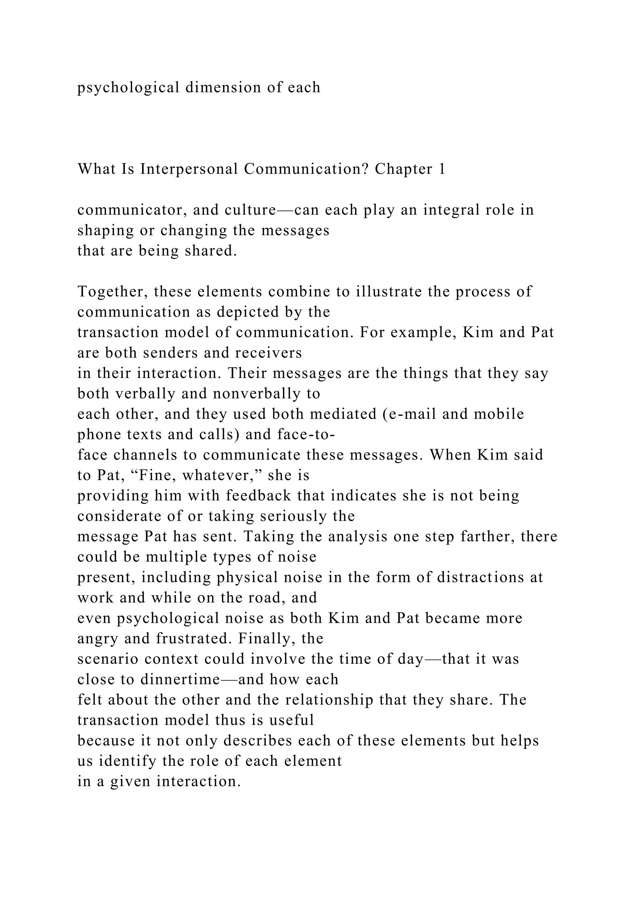 psychological dimension of each
What Is Interpersonal Communication? Chapter 1
communicator, and culture—can each play an integral role in
shaping or changing the messages
that are being shared.
Together, these elements combine to illustrate the process of
communication as depicted by the
transaction model of communication. For example, Kim and Pat
are both senders and receivers
in their interaction. Their messages are the things that they say
both verbally and nonverbally to
each other, and they used both mediated (e-mail and mobile
phone texts and calls) and face-to-
face channels to communicate these messages. When Kim said
to Pat, “Fine, whatever,” she is
providing him with feedback that indicates she is not being
considerate of or taking seriously the
message Pat has sent. Taking the analysis one step farther, there
could be multiple types of noise
present, including physical noise in the form of distractions at
work and while on the road, and
even psychological noise as both Kim and Pat became more
angry and frustrated. Finally, the
scenario context could involve the time of day—that it was
close to dinnertime—and how each
felt about the other and the relationship that they share. The
transaction model thus is useful
because it not only describes each of these elements but helps
us identify the role of each element
in a given interaction.
 