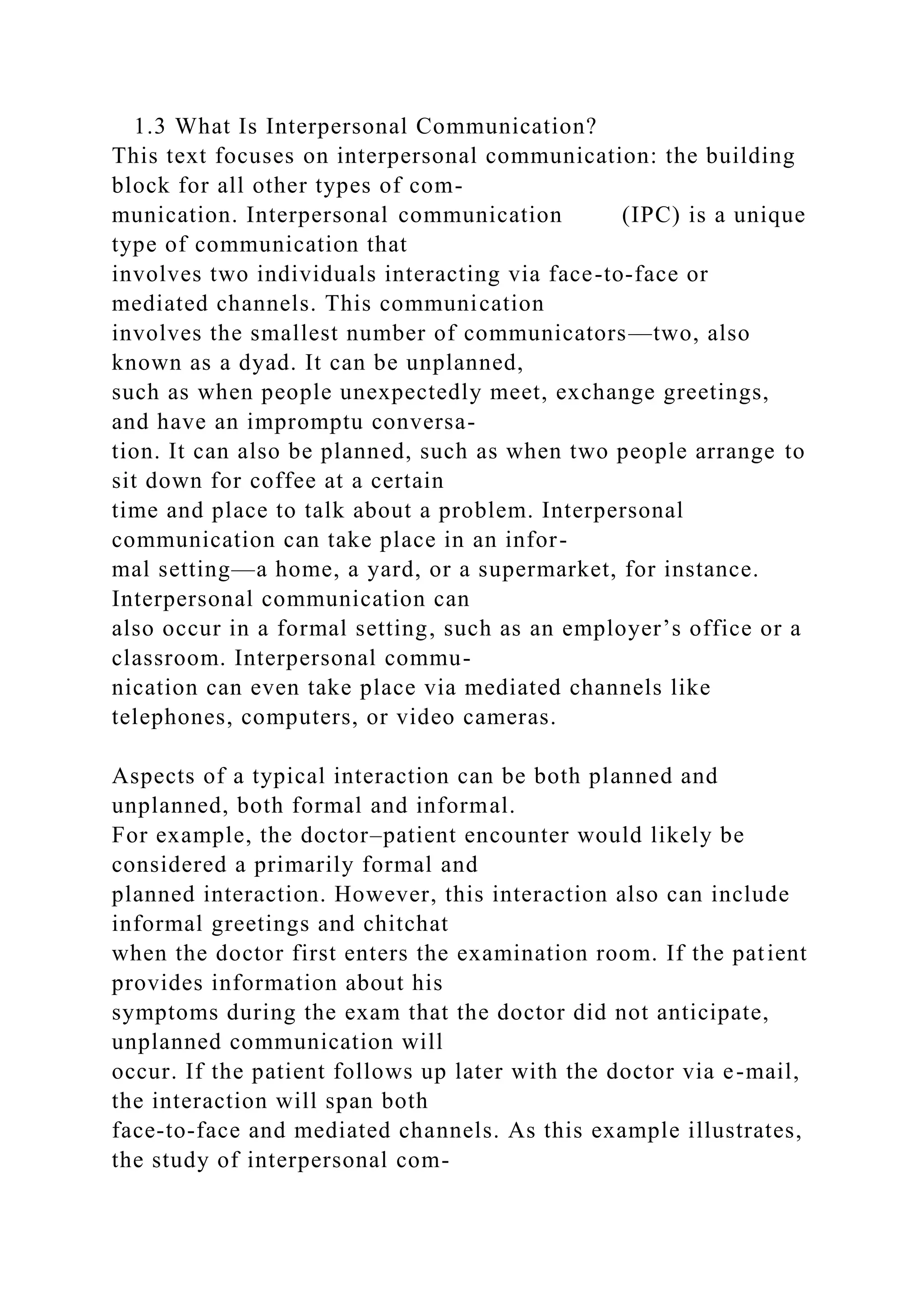 1.3 What Is Interpersonal Communication?
This text focuses on interpersonal communication: the building
block for all other types of com-
munication. Interpersonal communication (IPC) is a unique
type of communication that
involves two individuals interacting via face-to-face or
mediated channels. This communication
involves the smallest number of communicators—two, also
known as a dyad. It can be unplanned,
such as when people unexpectedly meet, exchange greetings,
and have an impromptu conversa-
tion. It can also be planned, such as when two people arrange to
sit down for coffee at a certain
time and place to talk about a problem. Interpersonal
communication can take place in an infor-
mal setting—a home, a yard, or a supermarket, for instance.
Interpersonal communication can
also occur in a formal setting, such as an employer’s office or a
classroom. Interpersonal commu-
nication can even take place via mediated channels like
telephones, computers, or video cameras.
Aspects of a typical interaction can be both planned and
unplanned, both formal and informal.
For example, the doctor–patient encounter would likely be
considered a primarily formal and
planned interaction. However, this interaction also can include
informal greetings and chitchat
when the doctor first enters the examination room. If the patient
provides information about his
symptoms during the exam that the doctor did not anticipate,
unplanned communication will
occur. If the patient follows up later with the doctor via e-mail,
the interaction will span both
face-to-face and mediated channels. As this example illustrates,
the study of interpersonal com-
 