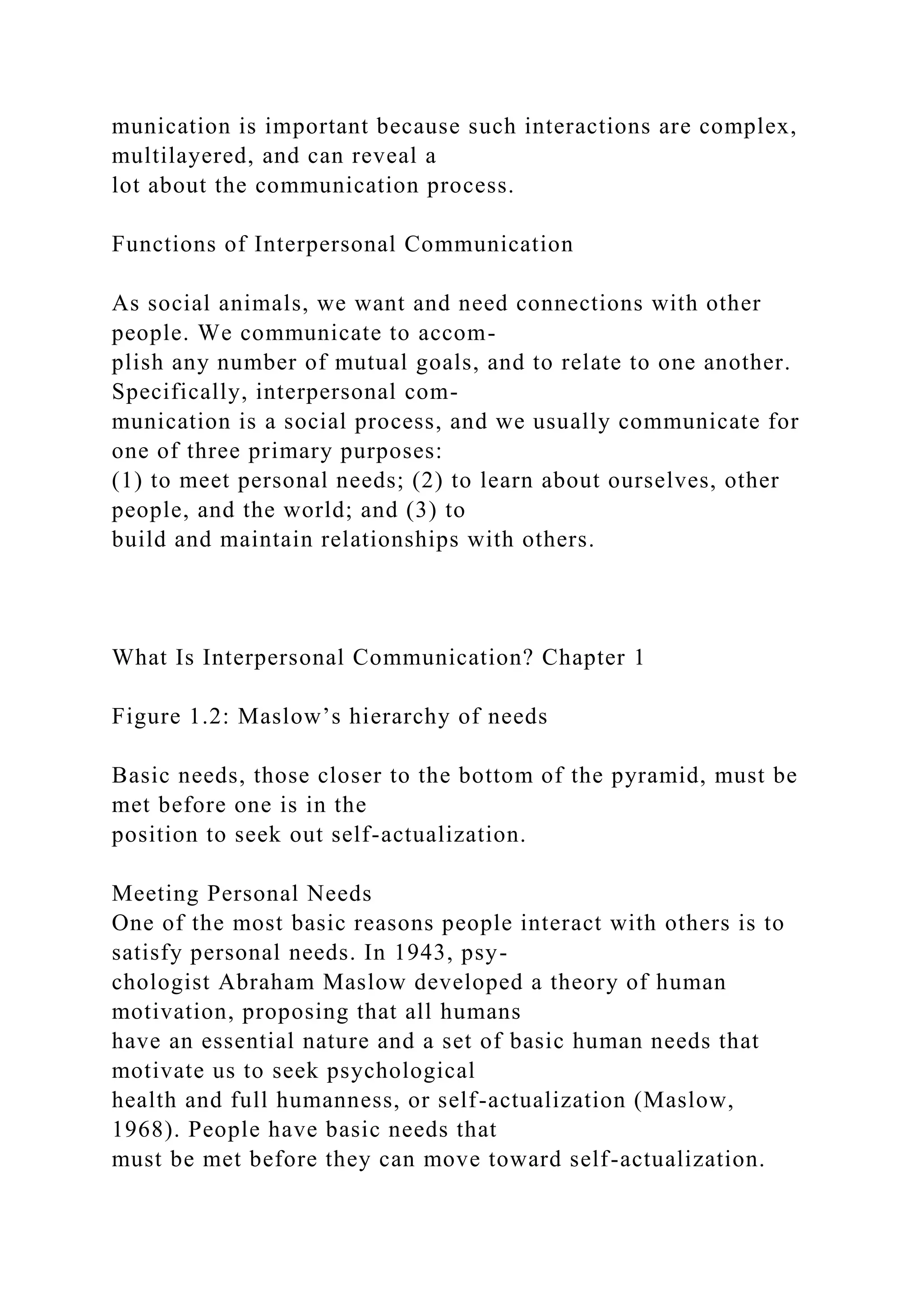 munication is important because such interactions are complex,
multilayered, and can reveal a
lot about the communication process.
Functions of Interpersonal Communication
As social animals, we want and need connections with other
people. We communicate to accom-
plish any number of mutual goals, and to relate to one another.
Specifically, interpersonal com-
munication is a social process, and we usually communicate for
one of three primary purposes:
(1) to meet personal needs; (2) to learn about ourselves, other
people, and the world; and (3) to
build and maintain relationships with others.
What Is Interpersonal Communication? Chapter 1
Figure 1.2: Maslow’s hierarchy of needs
Basic needs, those closer to the bottom of the pyramid, must be
met before one is in the
position to seek out self-actualization.
Meeting Personal Needs
One of the most basic reasons people interact with others is to
satisfy personal needs. In 1943, psy-
chologist Abraham Maslow developed a theory of human
motivation, proposing that all humans
have an essential nature and a set of basic human needs that
motivate us to seek psychological
health and full humanness, or self-actualization (Maslow,
1968). People have basic needs that
must be met before they can move toward self-actualization.
 
