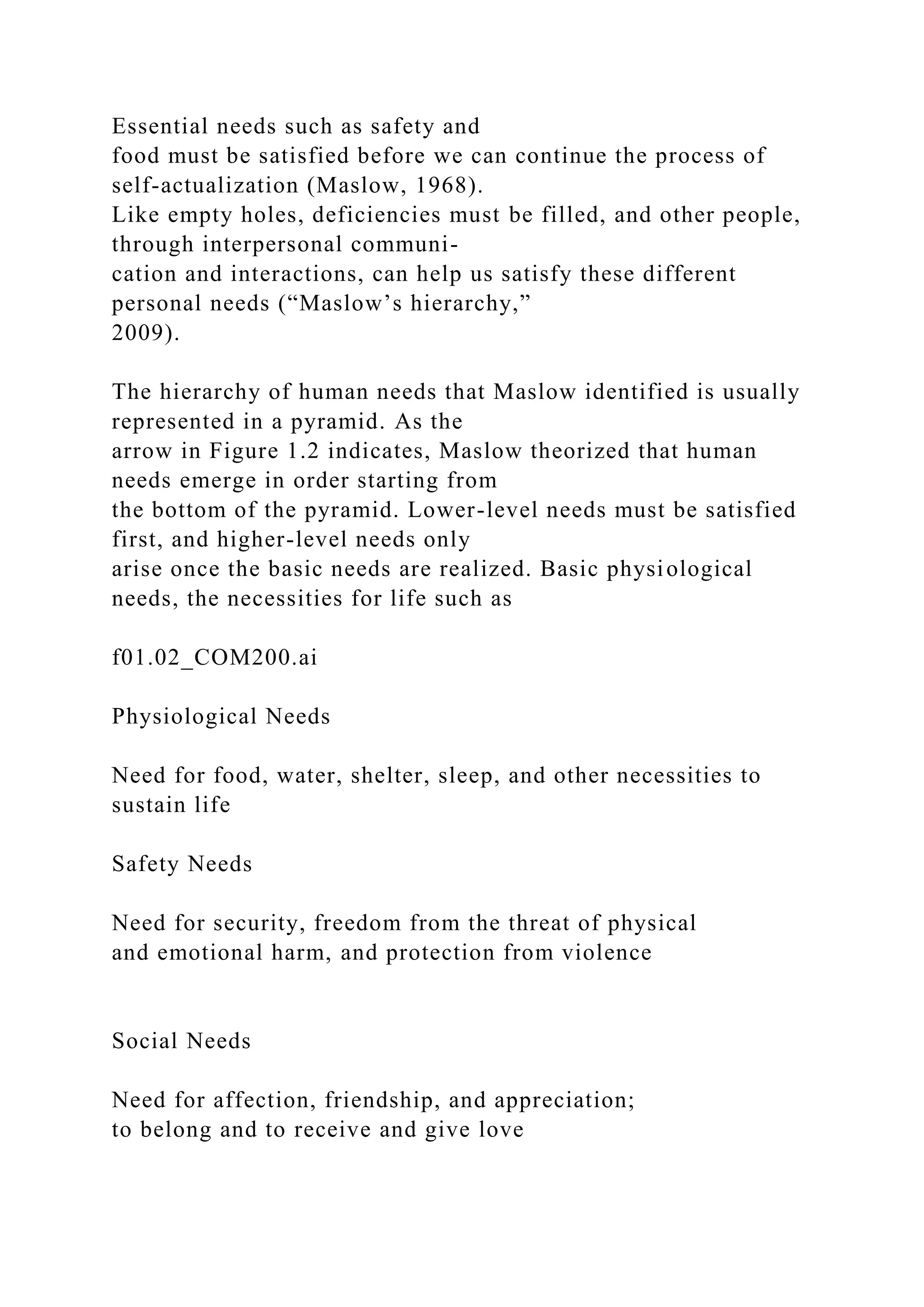 Essential needs such as safety and
food must be satisfied before we can continue the process of
self-actualization (Maslow, 1968).
Like empty holes, deficiencies must be filled, and other people,
through interpersonal communi-
cation and interactions, can help us satisfy these different
personal needs (“Maslow’s hierarchy,”
2009).
The hierarchy of human needs that Maslow identified is usually
represented in a pyramid. As the
arrow in Figure 1.2 indicates, Maslow theorized that human
needs emerge in order starting from
the bottom of the pyramid. Lower-level needs must be satisfied
first, and higher-level needs only
arise once the basic needs are realized. Basic physiological
needs, the necessities for life such as
f01.02_COM200.ai
Physiological Needs
Need for food, water, shelter, sleep, and other necessities to
sustain life
Safety Needs
Need for security, freedom from the threat of physical
and emotional harm, and protection from violence
Social Needs
Need for affection, friendship, and appreciation;
to belong and to receive and give love
 