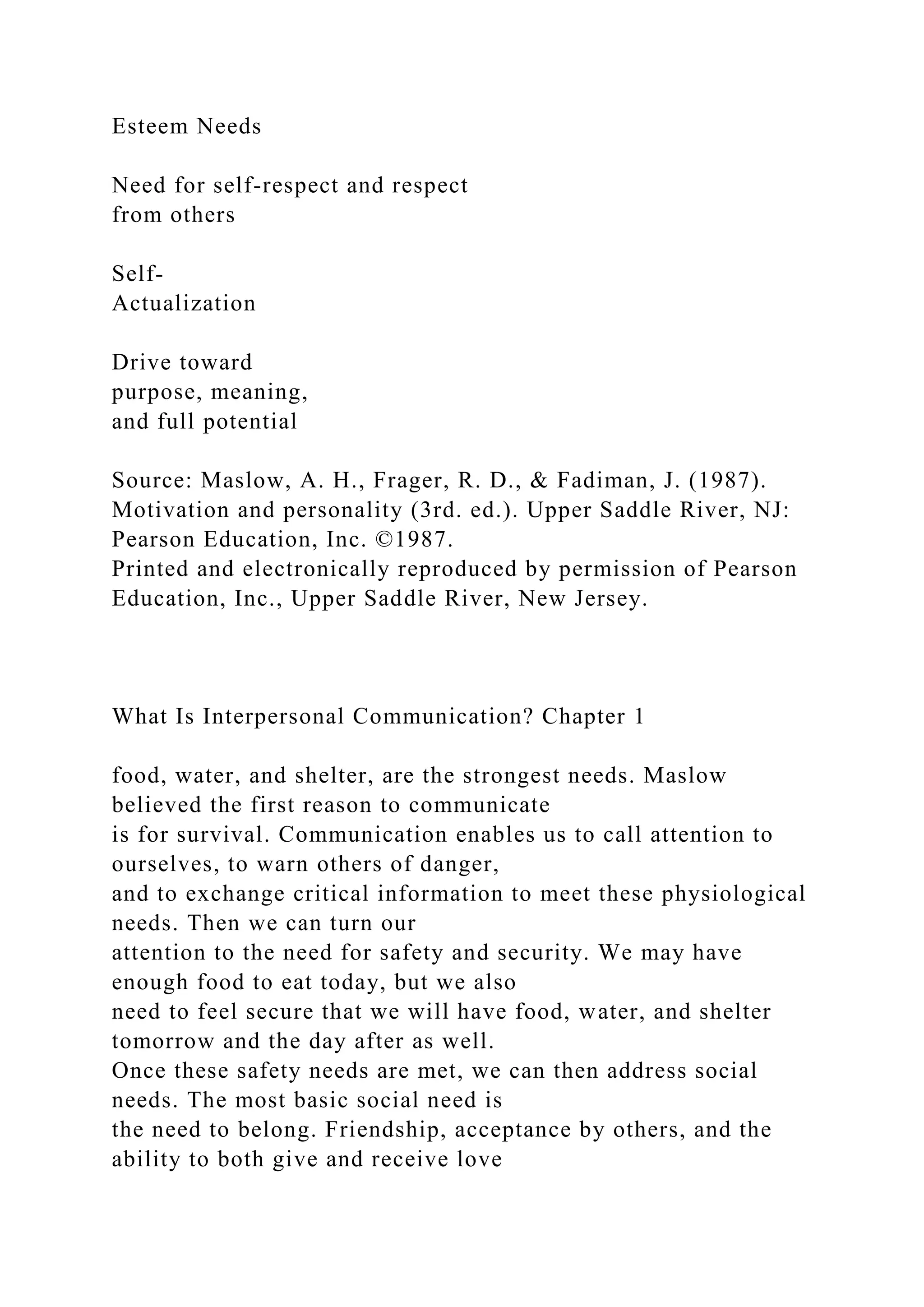 Esteem Needs
Need for self-respect and respect
from others
Self-
Actualization
Drive toward
purpose, meaning,
and full potential
Source: Maslow, A. H., Frager, R. D., & Fadiman, J. (1987).
Motivation and personality (3rd. ed.). Upper Saddle River, NJ:
Pearson Education, Inc. ©1987.
Printed and electronically reproduced by permission of Pearson
Education, Inc., Upper Saddle River, New Jersey.
What Is Interpersonal Communication? Chapter 1
food, water, and shelter, are the strongest needs. Maslow
believed the first reason to communicate
is for survival. Communication enables us to call attention to
ourselves, to warn others of danger,
and to exchange critical information to meet these physiological
needs. Then we can turn our
attention to the need for safety and security. We may have
enough food to eat today, but we also
need to feel secure that we will have food, water, and shelter
tomorrow and the day after as well.
Once these safety needs are met, we can then address social
needs. The most basic social need is
the need to belong. Friendship, acceptance by others, and the
ability to both give and receive love
 
