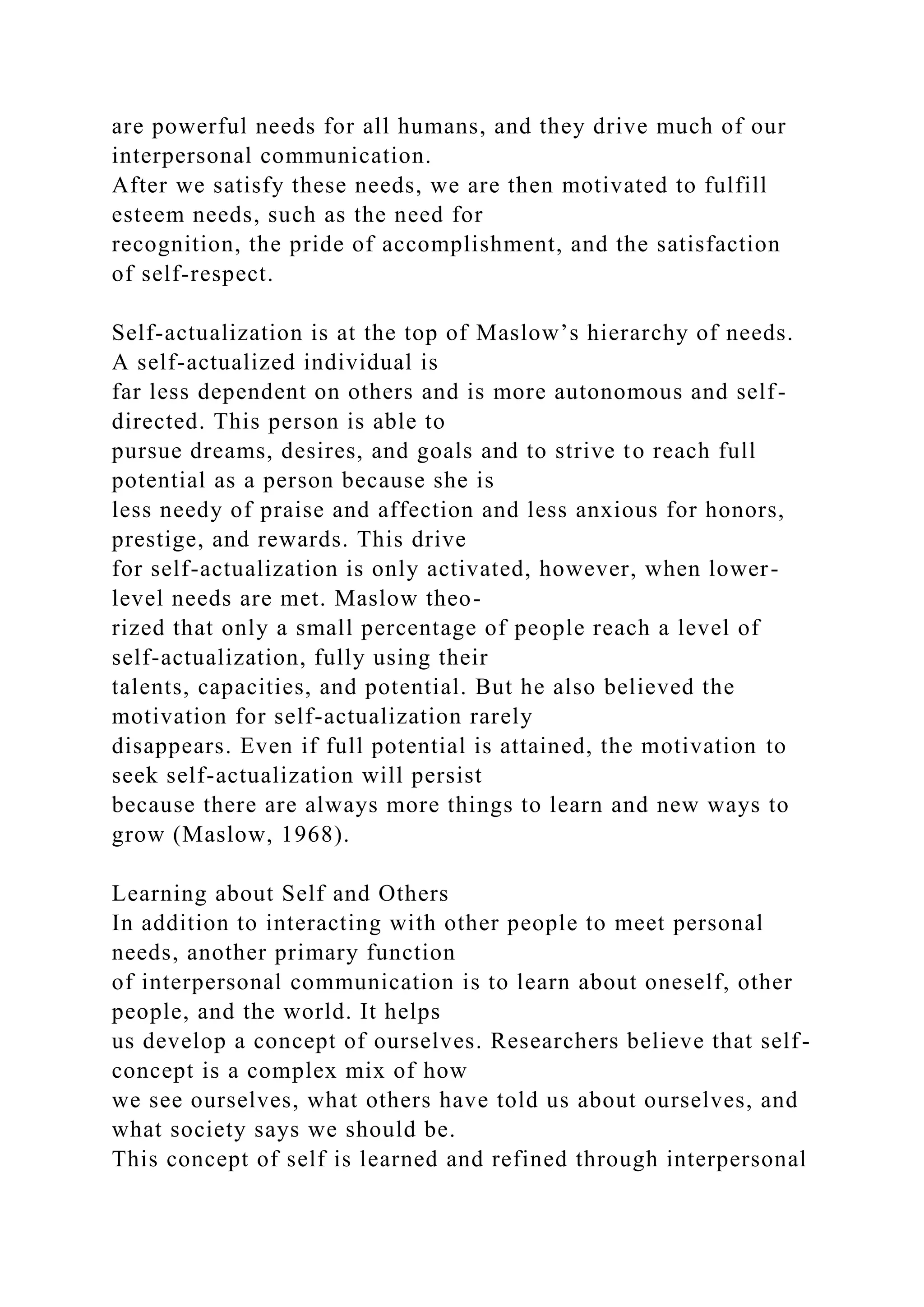 are powerful needs for all humans, and they drive much of our
interpersonal communication.
After we satisfy these needs, we are then motivated to fulfill
esteem needs, such as the need for
recognition, the pride of accomplishment, and the satisfaction
of self-respect.
Self-actualization is at the top of Maslow’s hierarchy of needs.
A self-actualized individual is
far less dependent on others and is more autonomous and self-
directed. This person is able to
pursue dreams, desires, and goals and to strive to reach full
potential as a person because she is
less needy of praise and affection and less anxious for honors,
prestige, and rewards. This drive
for self-actualization is only activated, however, when lower-
level needs are met. Maslow theo-
rized that only a small percentage of people reach a level of
self-actualization, fully using their
talents, capacities, and potential. But he also believed the
motivation for self-actualization rarely
disappears. Even if full potential is attained, the motivation to
seek self-actualization will persist
because there are always more things to learn and new ways to
grow (Maslow, 1968).
Learning about Self and Others
In addition to interacting with other people to meet personal
needs, another primary function
of interpersonal communication is to learn about oneself, other
people, and the world. It helps
us develop a concept of ourselves. Researchers believe that self-
concept is a complex mix of how
we see ourselves, what others have told us about ourselves, and
what society says we should be.
This concept of self is learned and refined through interpersonal
 