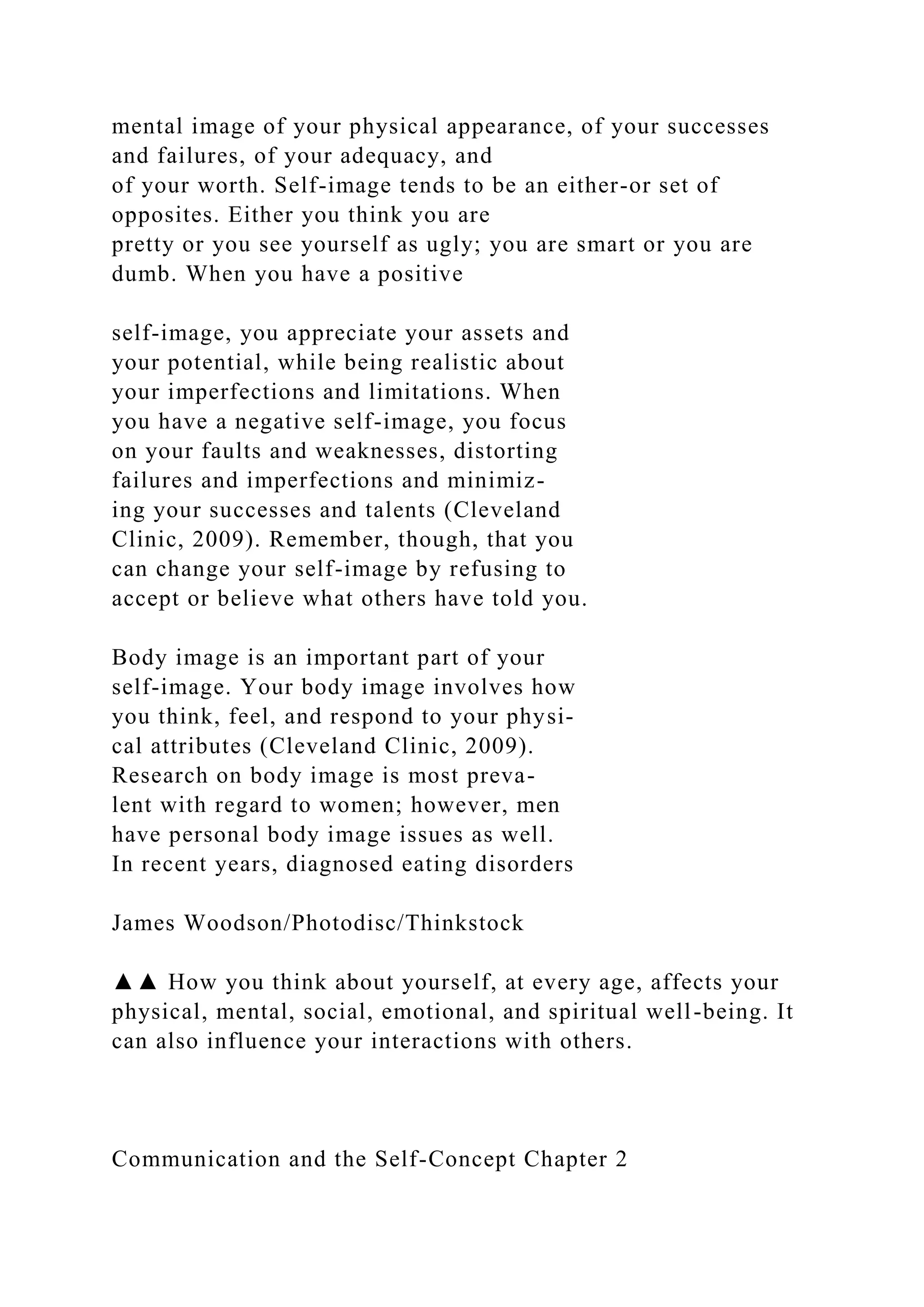 mental image of your physical appearance, of your successes
and failures, of your adequacy, and
of your worth. Self-image tends to be an either-or set of
opposites. Either you think you are
pretty or you see yourself as ugly; you are smart or you are
dumb. When you have a positive
self-image, you appreciate your assets and
your potential, while being realistic about
your imperfections and limitations. When
you have a negative self-image, you focus
on your faults and weaknesses, distorting
failures and imperfections and minimiz-
ing your successes and talents (Cleveland
Clinic, 2009). Remember, though, that you
can change your self-image by refusing to
accept or believe what others have told you.
Body image is an important part of your
self-image. Your body image involves how
you think, feel, and respond to your physi-
cal attributes (Cleveland Clinic, 2009).
Research on body image is most preva-
lent with regard to women; however, men
have personal body image issues as well.
In recent years, diagnosed eating disorders
James Woodson/Photodisc/Thinkstock
▲▲ How you think about yourself, at every age, affects your
physical, mental, social, emotional, and spiritual well-being. It
can also influence your interactions with others.
Communication and the Self-Concept Chapter 2
 