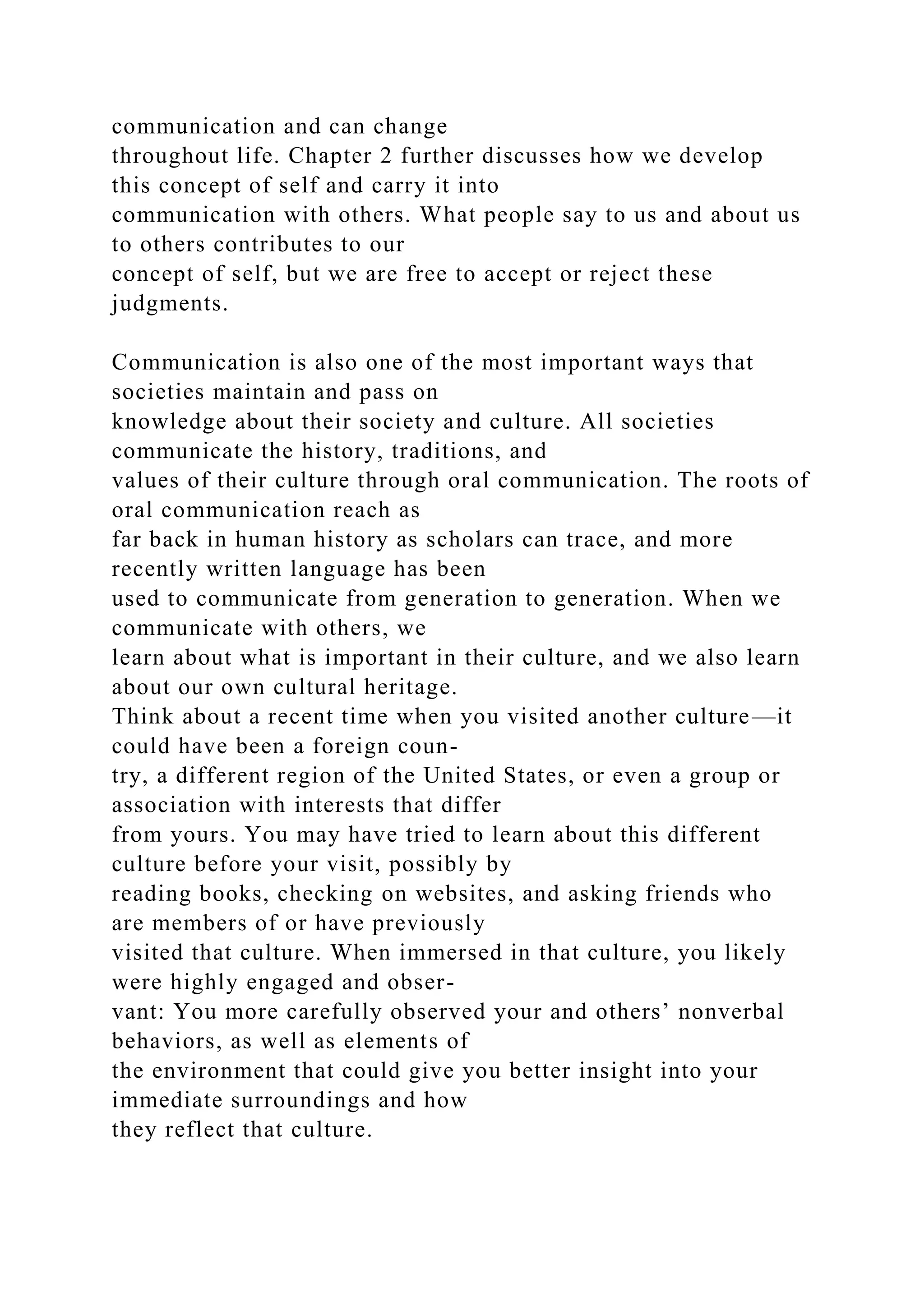 communication and can change
throughout life. Chapter 2 further discusses how we develop
this concept of self and carry it into
communication with others. What people say to us and about us
to others contributes to our
concept of self, but we are free to accept or reject these
judgments.
Communication is also one of the most important ways that
societies maintain and pass on
knowledge about their society and culture. All societies
communicate the history, traditions, and
values of their culture through oral communication. The roots of
oral communication reach as
far back in human history as scholars can trace, and more
recently written language has been
used to communicate from generation to generation. When we
communicate with others, we
learn about what is important in their culture, and we also learn
about our own cultural heritage.
Think about a recent time when you visited another culture—it
could have been a foreign coun-
try, a different region of the United States, or even a group or
association with interests that differ
from yours. You may have tried to learn about this different
culture before your visit, possibly by
reading books, checking on websites, and asking friends who
are members of or have previously
visited that culture. When immersed in that culture, you likely
were highly engaged and obser-
vant: You more carefully observed your and others’ nonverbal
behaviors, as well as elements of
the environment that could give you better insight into your
immediate surroundings and how
they reflect that culture.
 