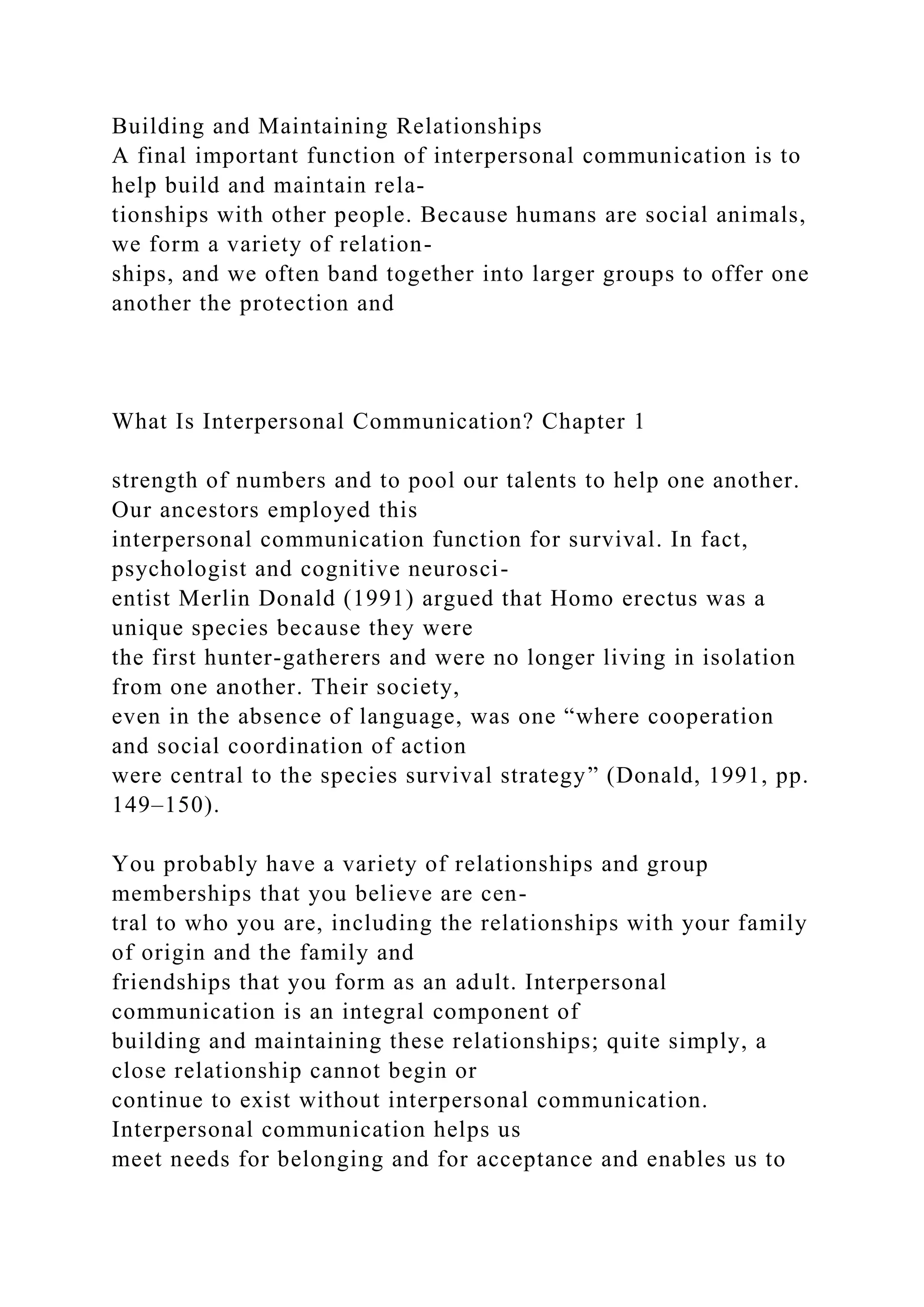 Building and Maintaining Relationships
A final important function of interpersonal communication is to
help build and maintain rela-
tionships with other people. Because humans are social animals,
we form a variety of relation-
ships, and we often band together into larger groups to offer one
another the protection and
What Is Interpersonal Communication? Chapter 1
strength of numbers and to pool our talents to help one another.
Our ancestors employed this
interpersonal communication function for survival. In fact,
psychologist and cognitive neurosci-
entist Merlin Donald (1991) argued that Homo erectus was a
unique species because they were
the first hunter-gatherers and were no longer living in isolation
from one another. Their society,
even in the absence of language, was one “where cooperation
and social coordination of action
were central to the species survival strategy” (Donald, 1991, pp.
149–150).
You probably have a variety of relationships and group
memberships that you believe are cen-
tral to who you are, including the relationships with your family
of origin and the family and
friendships that you form as an adult. Interpersonal
communication is an integral component of
building and maintaining these relationships; quite simply, a
close relationship cannot begin or
continue to exist without interpersonal communication.
Interpersonal communication helps us
meet needs for belonging and for acceptance and enables us to
 