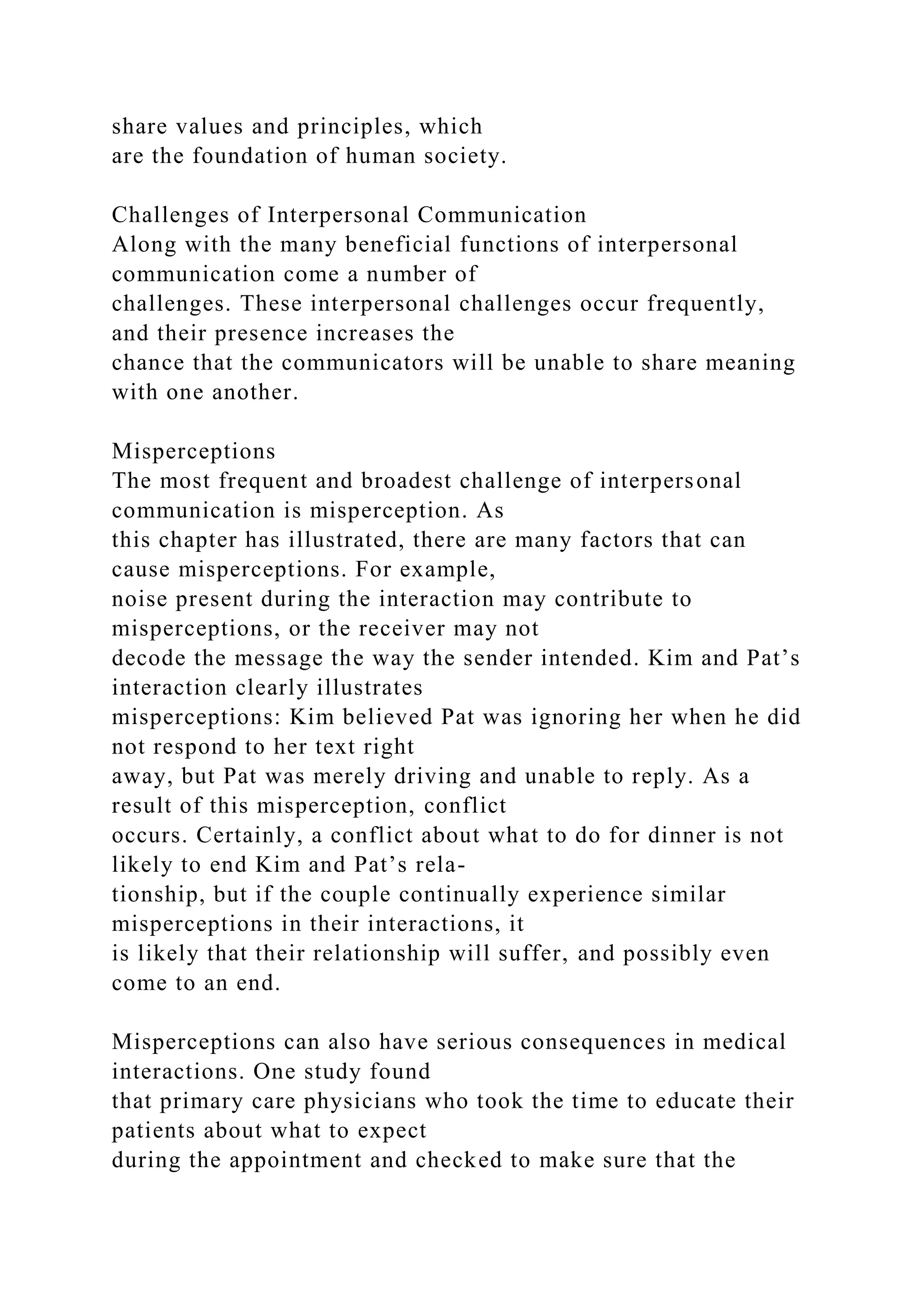 share values and principles, which
are the foundation of human society.
Challenges of Interpersonal Communication
Along with the many beneficial functions of interpersonal
communication come a number of
challenges. These interpersonal challenges occur frequently,
and their presence increases the
chance that the communicators will be unable to share meaning
with one another.
Misperceptions
The most frequent and broadest challenge of interpersonal
communication is misperception. As
this chapter has illustrated, there are many factors that can
cause misperceptions. For example,
noise present during the interaction may contribute to
misperceptions, or the receiver may not
decode the message the way the sender intended. Kim and Pat’s
interaction clearly illustrates
misperceptions: Kim believed Pat was ignoring her when he did
not respond to her text right
away, but Pat was merely driving and unable to reply. As a
result of this misperception, conflict
occurs. Certainly, a conflict about what to do for dinner is not
likely to end Kim and Pat’s rela-
tionship, but if the couple continually experience similar
misperceptions in their interactions, it
is likely that their relationship will suffer, and possibly even
come to an end.
Misperceptions can also have serious consequences in medical
interactions. One study found
that primary care physicians who took the time to educate their
patients about what to expect
during the appointment and checked to make sure that the
 