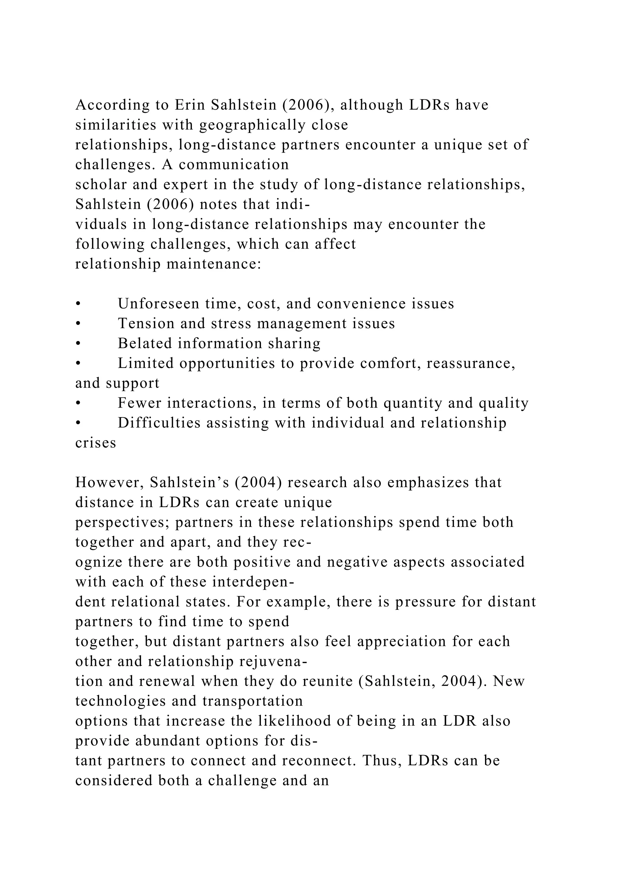 According to Erin Sahlstein (2006), although LDRs have
similarities with geographically close
relationships, long-distance partners encounter a unique set of
challenges. A communication
scholar and expert in the study of long-distance relationships,
Sahlstein (2006) notes that indi-
viduals in long-distance relationships may encounter the
following challenges, which can affect
relationship maintenance:
• Unforeseen time, cost, and convenience issues
• Tension and stress management issues
• Belated information sharing
• Limited opportunities to provide comfort, reassurance,
and support
• Fewer interactions, in terms of both quantity and quality
• Difficulties assisting with individual and relationship
crises
However, Sahlstein’s (2004) research also emphasizes that
distance in LDRs can create unique
perspectives; partners in these relationships spend time both
together and apart, and they rec-
ognize there are both positive and negative aspects associated
with each of these interdepen-
dent relational states. For example, there is pressure for distant
partners to find time to spend
together, but distant partners also feel appreciation for each
other and relationship rejuvena-
tion and renewal when they do reunite (Sahlstein, 2004). New
technologies and transportation
options that increase the likelihood of being in an LDR also
provide abundant options for dis-
tant partners to connect and reconnect. Thus, LDRs can be
considered both a challenge and an
 