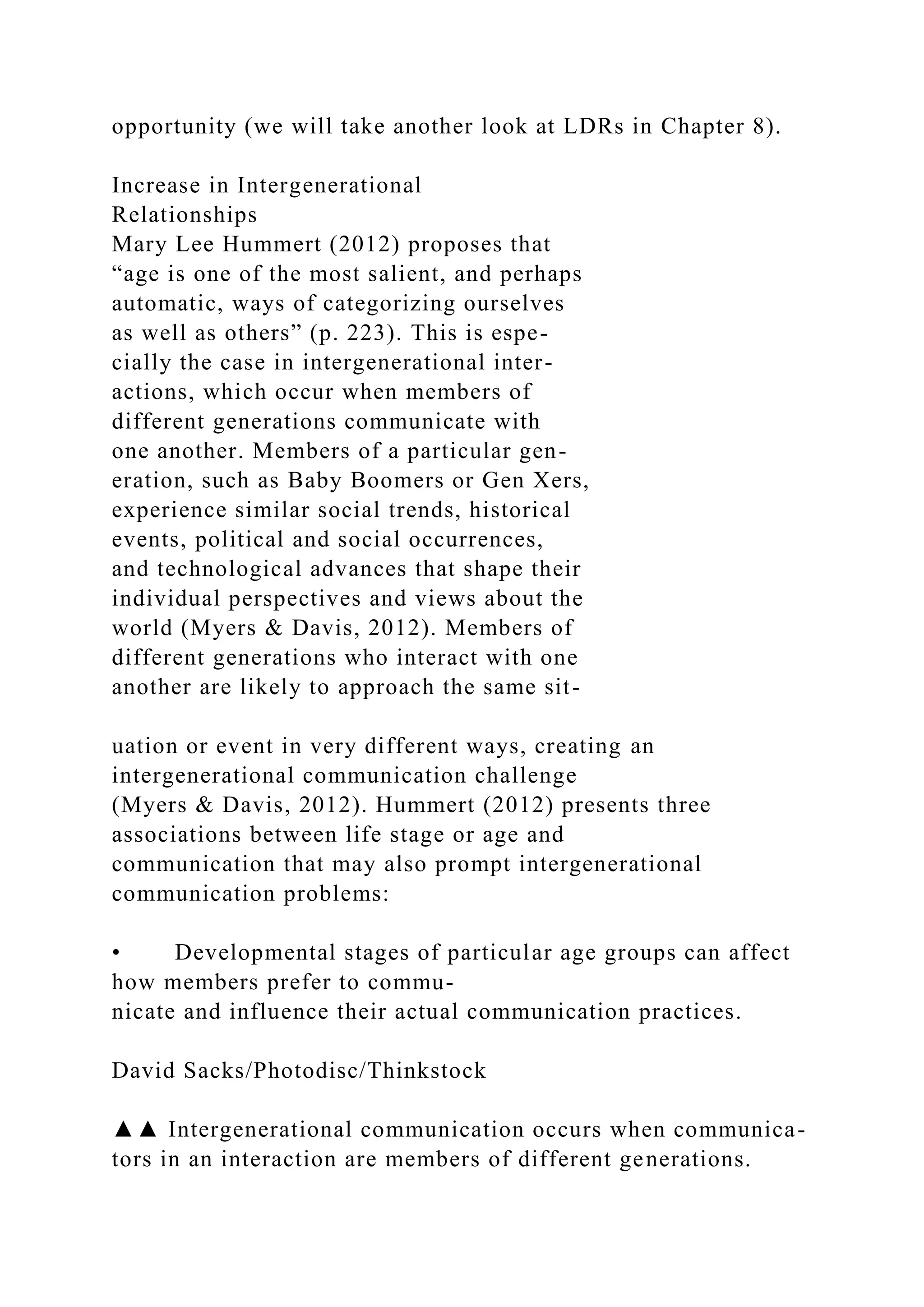 opportunity (we will take another look at LDRs in Chapter 8).
Increase in Intergenerational
Relationships
Mary Lee Hummert (2012) proposes that
“age is one of the most salient, and perhaps
automatic, ways of categorizing ourselves
as well as others” (p. 223). This is espe-
cially the case in intergenerational inter-
actions, which occur when members of
different generations communicate with
one another. Members of a particular gen-
eration, such as Baby Boomers or Gen Xers,
experience similar social trends, historical
events, political and social occurrences,
and technological advances that shape their
individual perspectives and views about the
world (Myers & Davis, 2012). Members of
different generations who interact with one
another are likely to approach the same sit-
uation or event in very different ways, creating an
intergenerational communication challenge
(Myers & Davis, 2012). Hummert (2012) presents three
associations between life stage or age and
communication that may also prompt intergenerational
communication problems:
• Developmental stages of particular age groups can affect
how members prefer to commu-
nicate and influence their actual communication practices.
David Sacks/Photodisc/Thinkstock
▲▲ Intergenerational communication occurs when communica-
tors in an interaction are members of different generations.
 