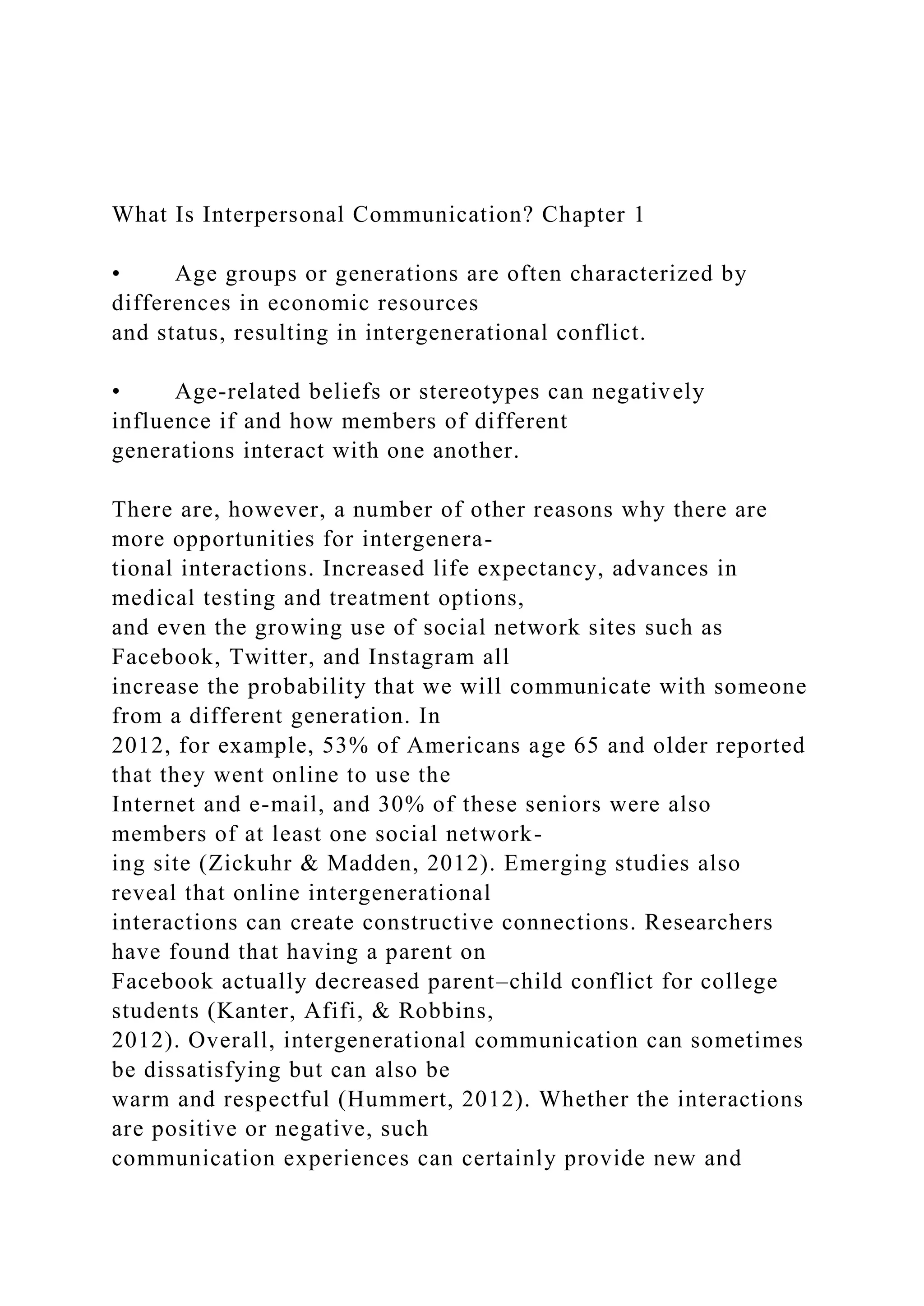 What Is Interpersonal Communication? Chapter 1
• Age groups or generations are often characterized by
differences in economic resources
and status, resulting in intergenerational conflict.
• Age-related beliefs or stereotypes can negatively
influence if and how members of different
generations interact with one another.
There are, however, a number of other reasons why there are
more opportunities for intergenera-
tional interactions. Increased life expectancy, advances in
medical testing and treatment options,
and even the growing use of social network sites such as
Facebook, Twitter, and Instagram all
increase the probability that we will communicate with someone
from a different generation. In
2012, for example, 53% of Americans age 65 and older reported
that they went online to use the
Internet and e-mail, and 30% of these seniors were also
members of at least one social network-
ing site (Zickuhr & Madden, 2012). Emerging studies also
reveal that online intergenerational
interactions can create constructive connections. Researchers
have found that having a parent on
Facebook actually decreased parent–child conflict for college
students (Kanter, Afifi, & Robbins,
2012). Overall, intergenerational communication can sometimes
be dissatisfying but can also be
warm and respectful (Hummert, 2012). Whether the interactions
are positive or negative, such
communication experiences can certainly provide new and
 