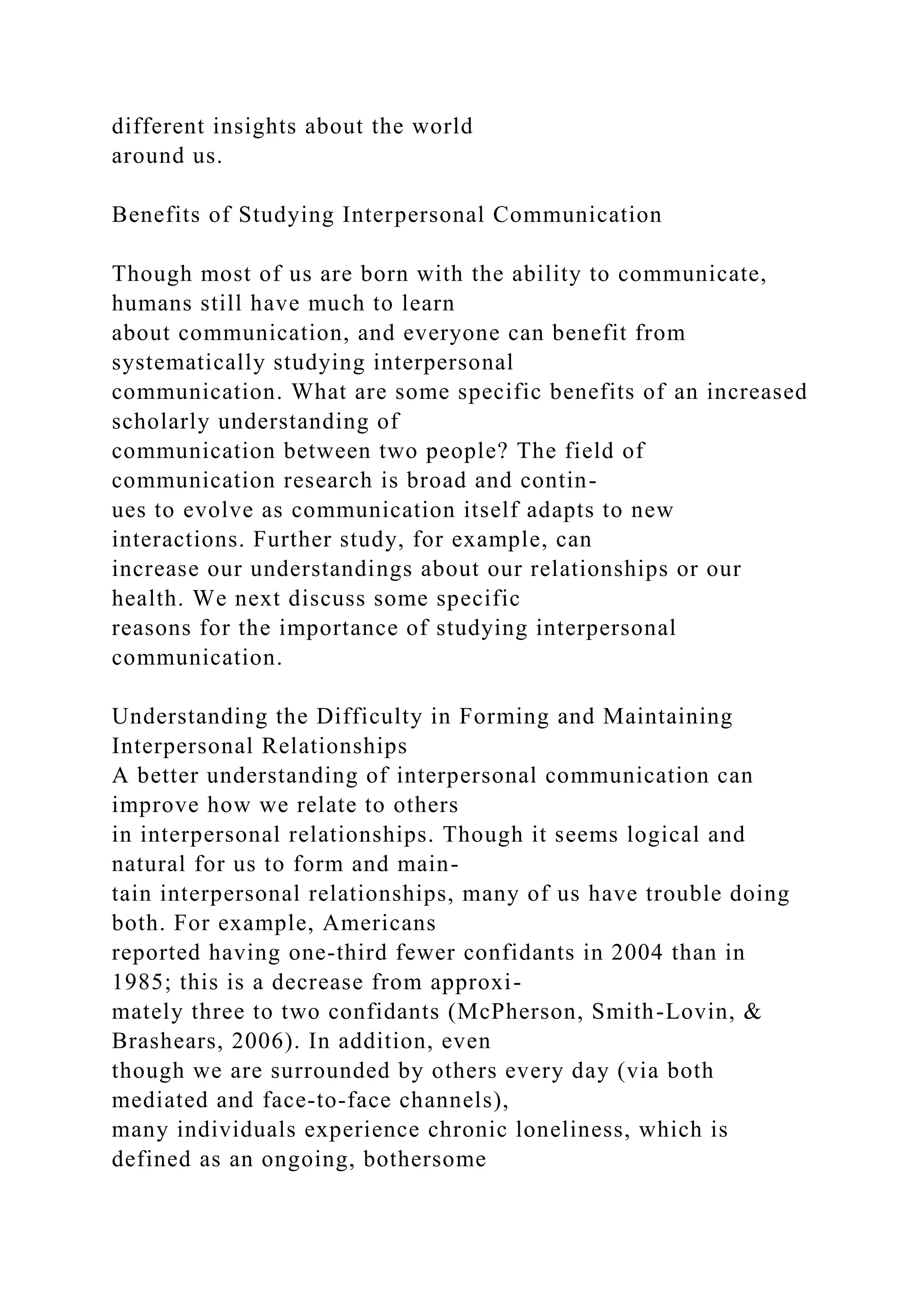 different insights about the world
around us.
Benefits of Studying Interpersonal Communication
Though most of us are born with the ability to communicate,
humans still have much to learn
about communication, and everyone can benefit from
systematically studying interpersonal
communication. What are some specific benefits of an increased
scholarly understanding of
communication between two people? The field of
communication research is broad and contin-
ues to evolve as communication itself adapts to new
interactions. Further study, for example, can
increase our understandings about our relationships or our
health. We next discuss some specific
reasons for the importance of studying interpersonal
communication.
Understanding the Difficulty in Forming and Maintaining
Interpersonal Relationships
A better understanding of interpersonal communication can
improve how we relate to others
in interpersonal relationships. Though it seems logical and
natural for us to form and main-
tain interpersonal relationships, many of us have trouble doing
both. For example, Americans
reported having one-third fewer confidants in 2004 than in
1985; this is a decrease from approxi-
mately three to two confidants (McPherson, Smith-Lovin, &
Brashears, 2006). In addition, even
though we are surrounded by others every day (via both
mediated and face-to-face channels),
many individuals experience chronic loneliness, which is
defined as an ongoing, bothersome
 