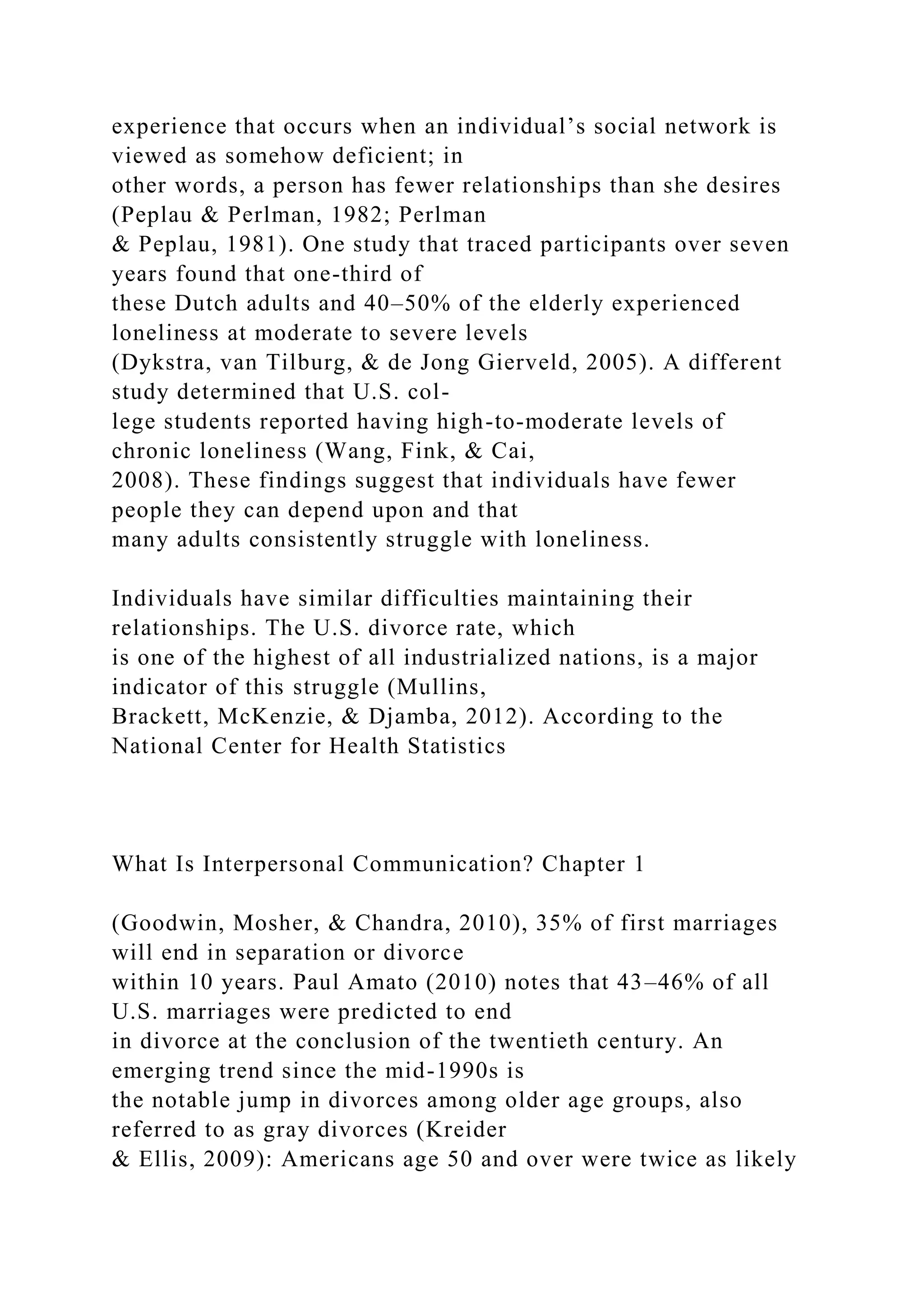 experience that occurs when an individual’s social network is
viewed as somehow deficient; in
other words, a person has fewer relationships than she desires
(Peplau & Perlman, 1982; Perlman
& Peplau, 1981). One study that traced participants over seven
years found that one-third of
these Dutch adults and 40–50% of the elderly experienced
loneliness at moderate to severe levels
(Dykstra, van Tilburg, & de Jong Gierveld, 2005). A different
study determined that U.S. col-
lege students reported having high-to-moderate levels of
chronic loneliness (Wang, Fink, & Cai,
2008). These findings suggest that individuals have fewer
people they can depend upon and that
many adults consistently struggle with loneliness.
Individuals have similar difficulties maintaining their
relationships. The U.S. divorce rate, which
is one of the highest of all industrialized nations, is a major
indicator of this struggle (Mullins,
Brackett, McKenzie, & Djamba, 2012). According to the
National Center for Health Statistics
What Is Interpersonal Communication? Chapter 1
(Goodwin, Mosher, & Chandra, 2010), 35% of first marriages
will end in separation or divorce
within 10 years. Paul Amato (2010) notes that 43–46% of all
U.S. marriages were predicted to end
in divorce at the conclusion of the twentieth century. An
emerging trend since the mid-1990s is
the notable jump in divorces among older age groups, also
referred to as gray divorces (Kreider
& Ellis, 2009): Americans age 50 and over were twice as likely
 