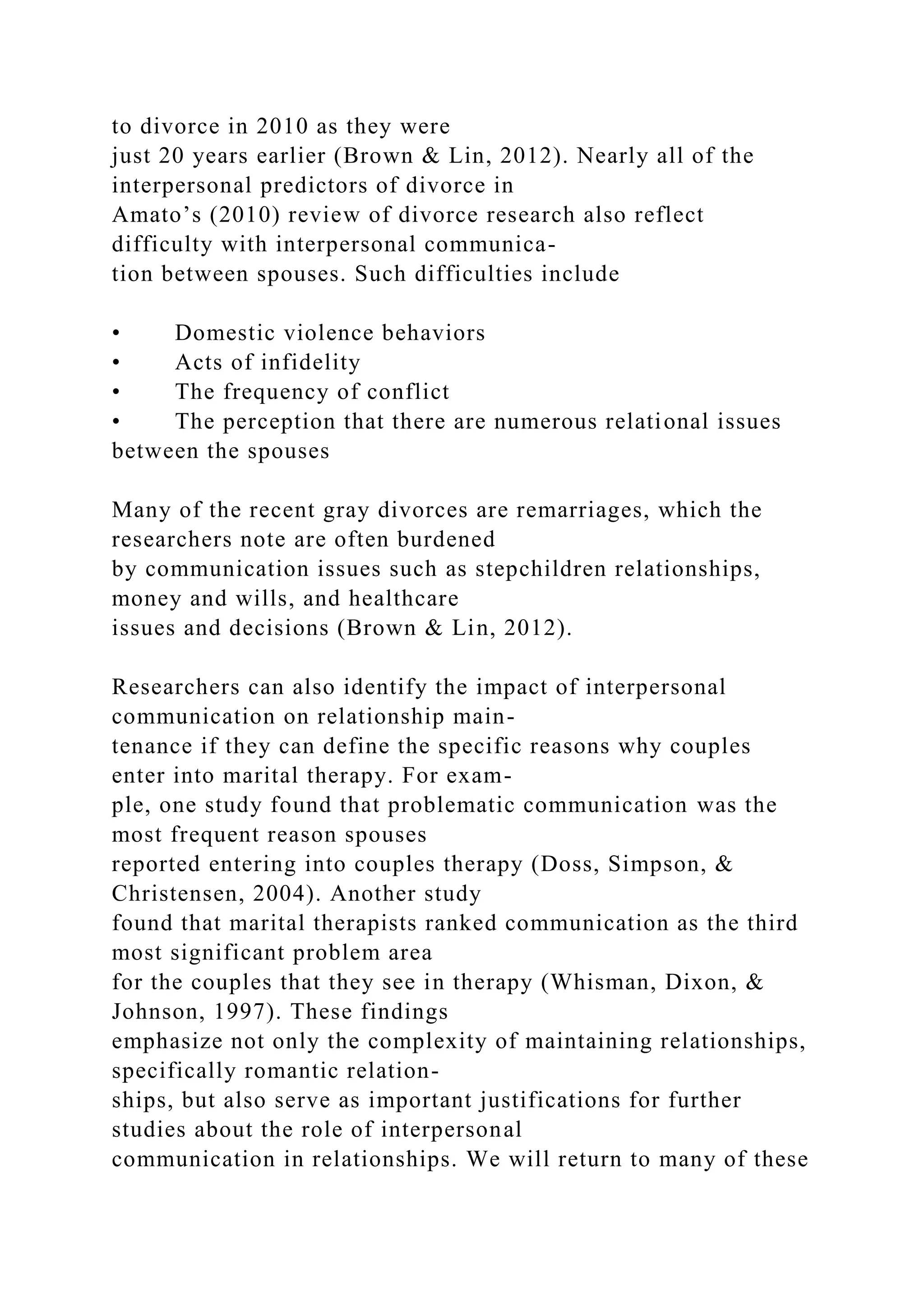 to divorce in 2010 as they were
just 20 years earlier (Brown & Lin, 2012). Nearly all of the
interpersonal predictors of divorce in
Amato’s (2010) review of divorce research also reflect
difficulty with interpersonal communica-
tion between spouses. Such difficulties include
• Domestic violence behaviors
• Acts of infidelity
• The frequency of conflict
• The perception that there are numerous relational issues
between the spouses
Many of the recent gray divorces are remarriages, which the
researchers note are often burdened
by communication issues such as stepchildren relationships,
money and wills, and healthcare
issues and decisions (Brown & Lin, 2012).
Researchers can also identify the impact of interpersonal
communication on relationship main-
tenance if they can define the specific reasons why couples
enter into marital therapy. For exam-
ple, one study found that problematic communication was the
most frequent reason spouses
reported entering into couples therapy (Doss, Simpson, &
Christensen, 2004). Another study
found that marital therapists ranked communication as the third
most significant problem area
for the couples that they see in therapy (Whisman, Dixon, &
Johnson, 1997). These findings
emphasize not only the complexity of maintaining relationships,
specifically romantic relation-
ships, but also serve as important justifications for further
studies about the role of interpersonal
communication in relationships. We will return to many of these
 