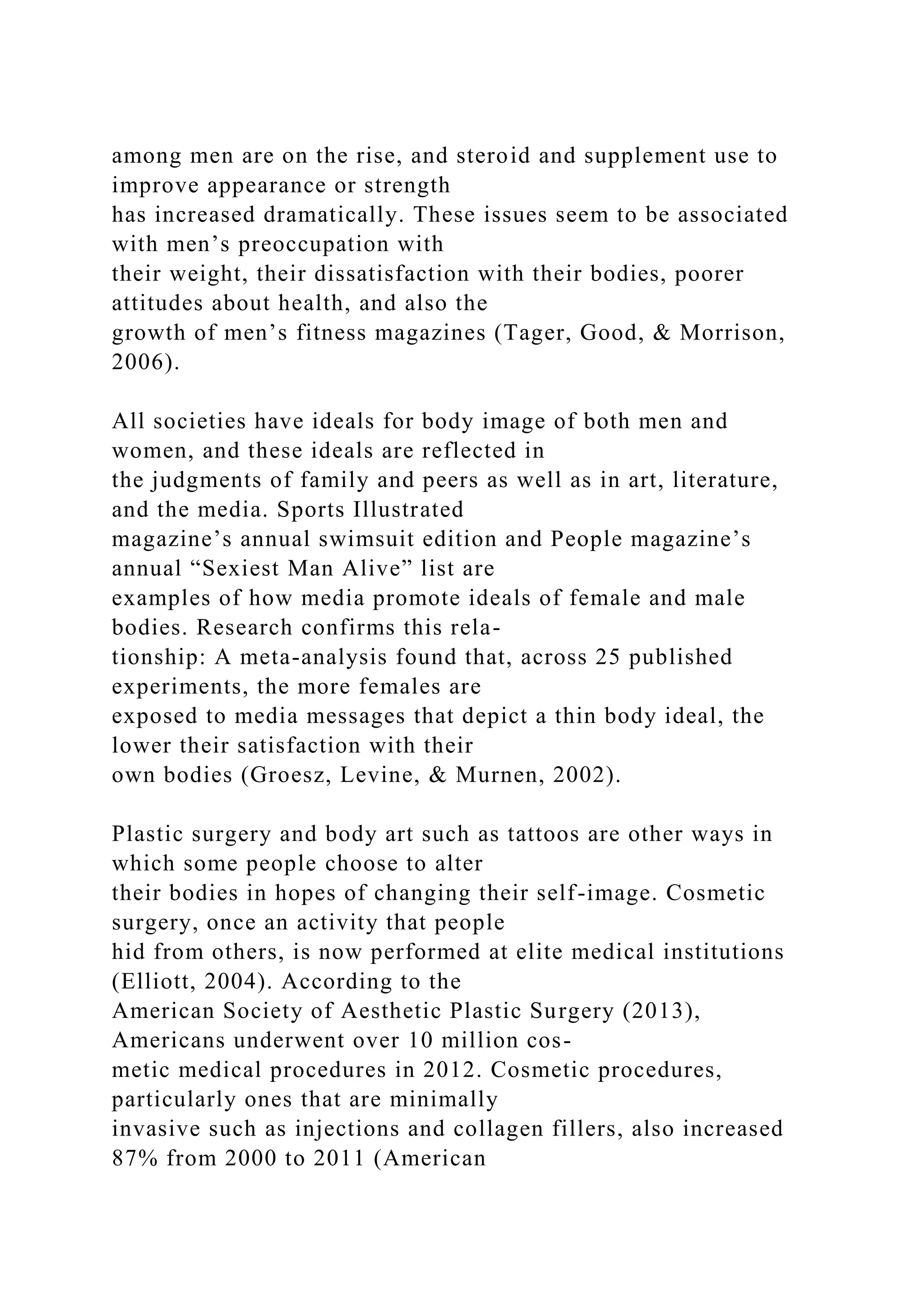 among men are on the rise, and steroid and supplement use to
improve appearance or strength
has increased dramatically. These issues seem to be associated
with men’s preoccupation with
their weight, their dissatisfaction with their bodies, poorer
attitudes about health, and also the
growth of men’s fitness magazines (Tager, Good, & Morrison,
2006).
All societies have ideals for body image of both men and
women, and these ideals are reflected in
the judgments of family and peers as well as in art, literature,
and the media. Sports Illustrated
magazine’s annual swimsuit edition and People magazine’s
annual “Sexiest Man Alive” list are
examples of how media promote ideals of female and male
bodies. Research confirms this rela-
tionship: A meta-analysis found that, across 25 published
experiments, the more females are
exposed to media messages that depict a thin body ideal, the
lower their satisfaction with their
own bodies (Groesz, Levine, & Murnen, 2002).
Plastic surgery and body art such as tattoos are other ways in
which some people choose to alter
their bodies in hopes of changing their self-image. Cosmetic
surgery, once an activity that people
hid from others, is now performed at elite medical institutions
(Elliott, 2004). According to the
American Society of Aesthetic Plastic Surgery (2013),
Americans underwent over 10 million cos-
metic medical procedures in 2012. Cosmetic procedures,
particularly ones that are minimally
invasive such as injections and collagen fillers, also increased
87% from 2000 to 2011 (American
 