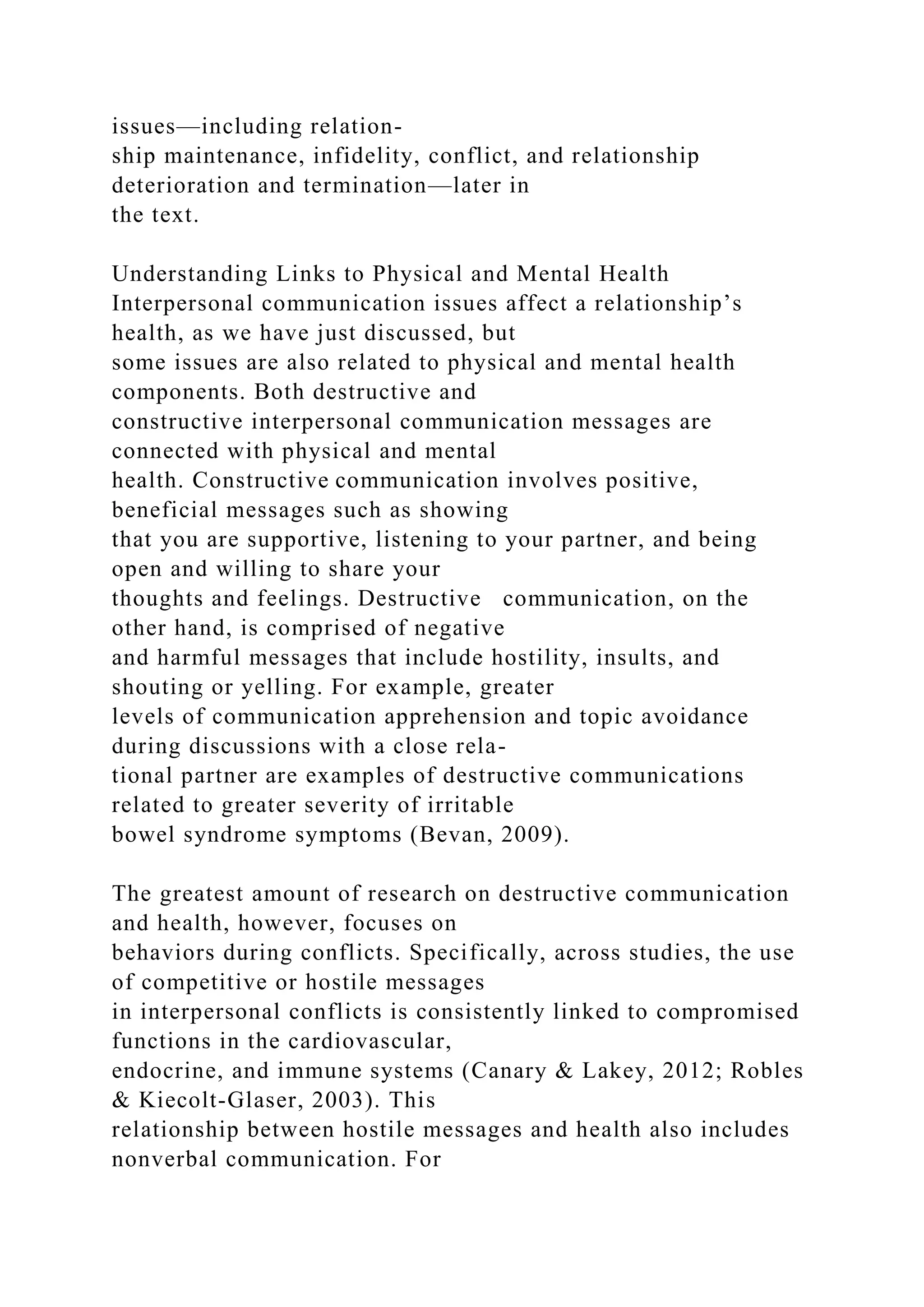 issues—including relation-
ship maintenance, infidelity, conflict, and relationship
deterioration and termination—later in
the text.
Understanding Links to Physical and Mental Health
Interpersonal communication issues affect a relationship’s
health, as we have just discussed, but
some issues are also related to physical and mental health
components. Both destructive and
constructive interpersonal communication messages are
connected with physical and mental
health. Constructive communication involves positive,
beneficial messages such as showing
that you are supportive, listening to your partner, and being
open and willing to share your
thoughts and feelings. Destructive communication, on the
other hand, is comprised of negative
and harmful messages that include hostility, insults, and
shouting or yelling. For example, greater
levels of communication apprehension and topic avoidance
during discussions with a close rela-
tional partner are examples of destructive communications
related to greater severity of irritable
bowel syndrome symptoms (Bevan, 2009).
The greatest amount of research on destructive communication
and health, however, focuses on
behaviors during conflicts. Specifically, across studies, the use
of competitive or hostile messages
in interpersonal conflicts is consistently linked to compromised
functions in the cardiovascular,
endocrine, and immune systems (Canary & Lakey, 2012; Robles
& Kiecolt-Glaser, 2003). This
relationship between hostile messages and health also includes
nonverbal communication. For
 