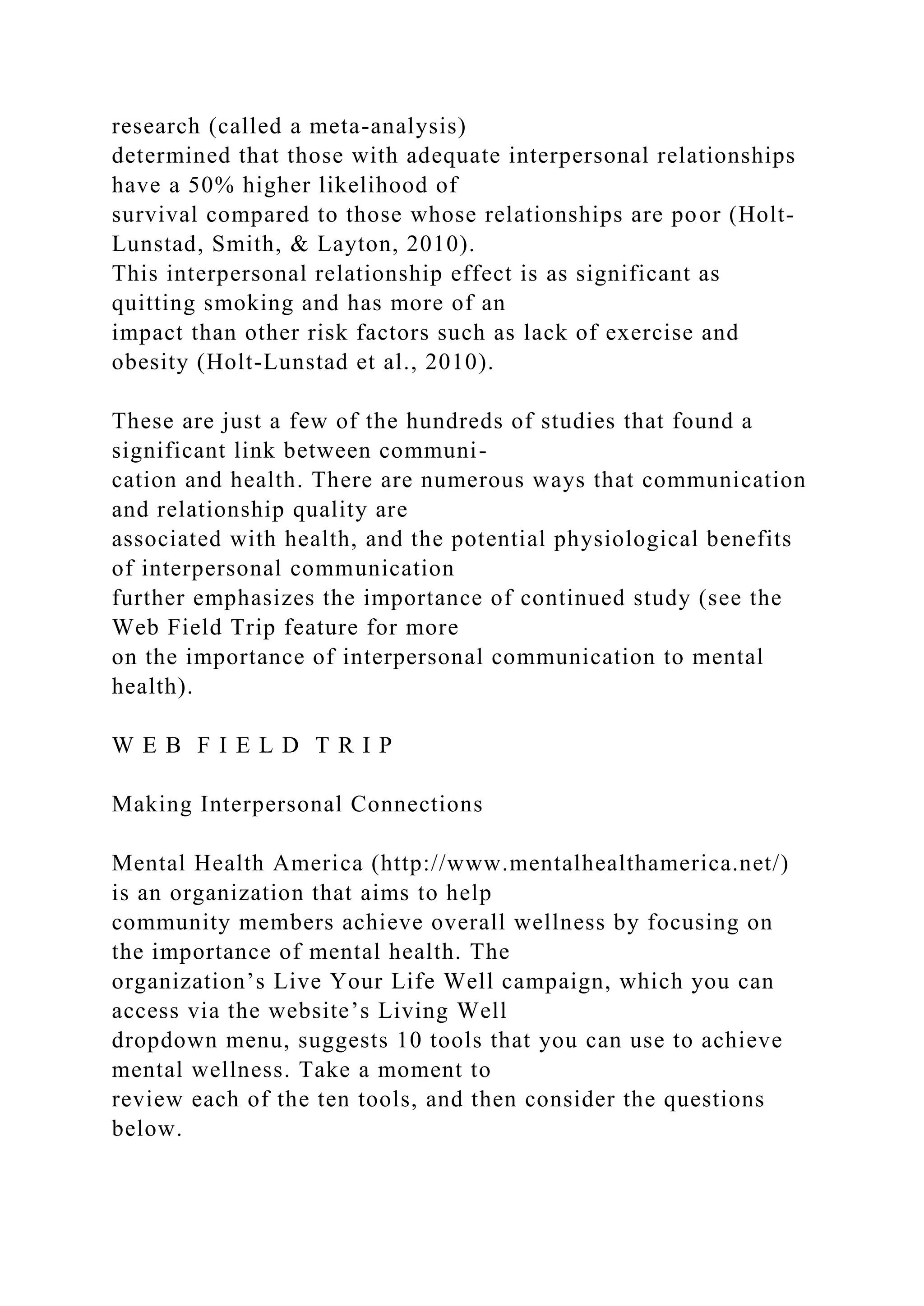 research (called a meta-analysis)
determined that those with adequate interpersonal relationships
have a 50% higher likelihood of
survival compared to those whose relationships are poor (Holt-
Lunstad, Smith, & Layton, 2010).
This interpersonal relationship effect is as significant as
quitting smoking and has more of an
impact than other risk factors such as lack of exercise and
obesity (Holt-Lunstad et al., 2010).
These are just a few of the hundreds of studies that found a
significant link between communi-
cation and health. There are numerous ways that communication
and relationship quality are
associated with health, and the potential physiological benefits
of interpersonal communication
further emphasizes the importance of continued study (see the
Web Field Trip feature for more
on the importance of interpersonal communication to mental
health).
W E B F I E L D T R I P
Making Interpersonal Connections
Mental Health America (http://www.mentalhealthamerica.net/)
is an organization that aims to help
community members achieve overall wellness by focusing on
the importance of mental health. The
organization’s Live Your Life Well campaign, which you can
access via the website’s Living Well
dropdown menu, suggests 10 tools that you can use to achieve
mental wellness. Take a moment to
review each of the ten tools, and then consider the questions
below.
 