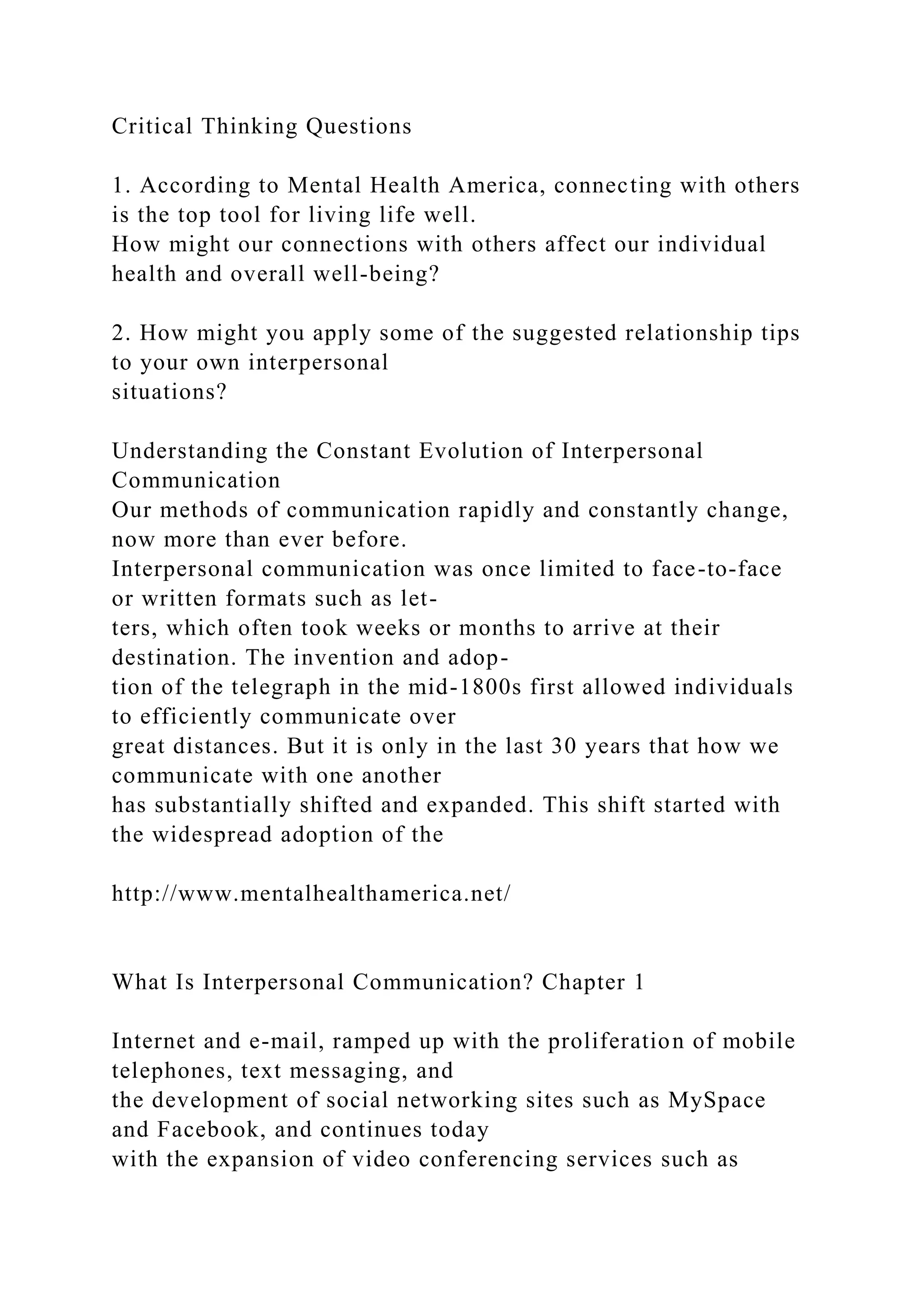 Critical Thinking Questions
1. According to Mental Health America, connecting with others
is the top tool for living life well.
How might our connections with others affect our individual
health and overall well-being?
2. How might you apply some of the suggested relationship tips
to your own interpersonal
situations?
Understanding the Constant Evolution of Interpersonal
Communication
Our methods of communication rapidly and constantly change,
now more than ever before.
Interpersonal communication was once limited to face-to-face
or written formats such as let-
ters, which often took weeks or months to arrive at their
destination. The invention and adop-
tion of the telegraph in the mid-1800s first allowed individuals
to efficiently communicate over
great distances. But it is only in the last 30 years that how we
communicate with one another
has substantially shifted and expanded. This shift started with
the widespread adoption of the
http://www.mentalhealthamerica.net/
What Is Interpersonal Communication? Chapter 1
Internet and e-mail, ramped up with the proliferation of mobile
telephones, text messaging, and
the development of social networking sites such as MySpace
and Facebook, and continues today
with the expansion of video conferencing services such as
 