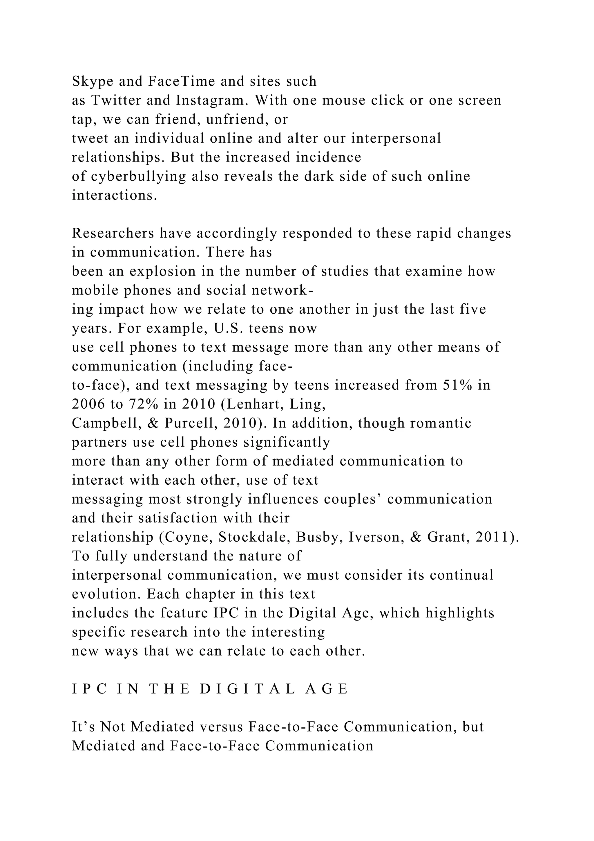 Skype and FaceTime and sites such
as Twitter and Instagram. With one mouse click or one screen
tap, we can friend, unfriend, or
tweet an individual online and alter our interpersonal
relationships. But the increased incidence
of cyberbullying also reveals the dark side of such online
interactions.
Researchers have accordingly responded to these rapid changes
in communication. There has
been an explosion in the number of studies that examine how
mobile phones and social network-
ing impact how we relate to one another in just the last five
years. For example, U.S. teens now
use cell phones to text message more than any other means of
communication (including face-
to-face), and text messaging by teens increased from 51% in
2006 to 72% in 2010 (Lenhart, Ling,
Campbell, & Purcell, 2010). In addition, though romantic
partners use cell phones significantly
more than any other form of mediated communication to
interact with each other, use of text
messaging most strongly influences couples’ communication
and their satisfaction with their
relationship (Coyne, Stockdale, Busby, Iverson, & Grant, 2011).
To fully understand the nature of
interpersonal communication, we must consider its continual
evolution. Each chapter in this text
includes the feature IPC in the Digital Age, which highlights
specific research into the interesting
new ways that we can relate to each other.
I P C I N T H E D I G I T A L A G E
It’s Not Mediated versus Face-to-Face Communication, but
Mediated and Face-to-Face Communication
 