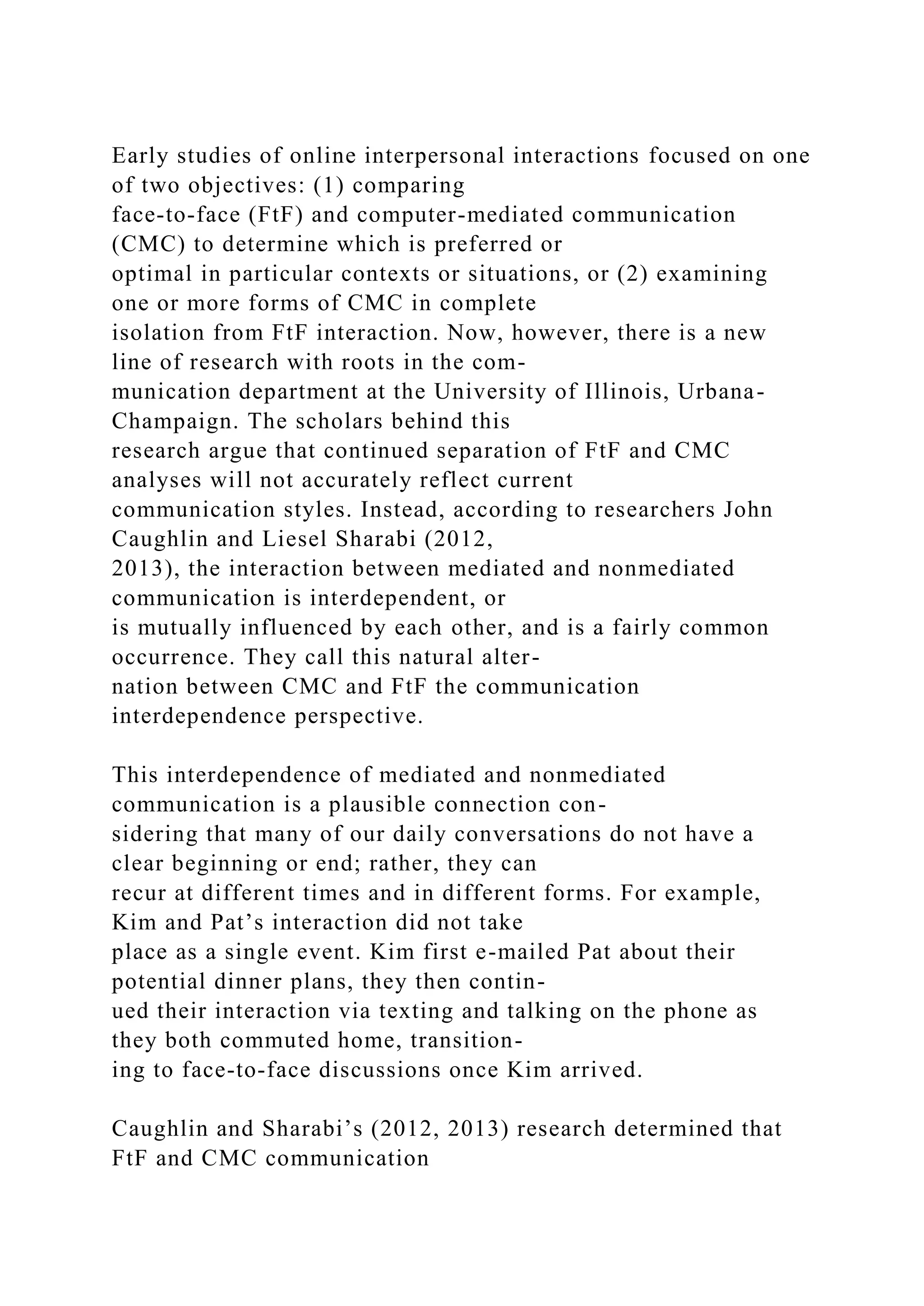 Early studies of online interpersonal interactions focused on one
of two objectives: (1) comparing
face-to-face (FtF) and computer-mediated communication
(CMC) to determine which is preferred or
optimal in particular contexts or situations, or (2) examining
one or more forms of CMC in complete
isolation from FtF interaction. Now, however, there is a new
line of research with roots in the com-
munication department at the University of Illinois, Urbana-
Champaign. The scholars behind this
research argue that continued separation of FtF and CMC
analyses will not accurately reflect current
communication styles. Instead, according to researchers John
Caughlin and Liesel Sharabi (2012,
2013), the interaction between mediated and nonmediated
communication is interdependent, or
is mutually influenced by each other, and is a fairly common
occurrence. They call this natural alter-
nation between CMC and FtF the communication
interdependence perspective.
This interdependence of mediated and nonmediated
communication is a plausible connection con-
sidering that many of our daily conversations do not have a
clear beginning or end; rather, they can
recur at different times and in different forms. For example,
Kim and Pat’s interaction did not take
place as a single event. Kim first e-mailed Pat about their
potential dinner plans, they then contin-
ued their interaction via texting and talking on the phone as
they both commuted home, transition-
ing to face-to-face discussions once Kim arrived.
Caughlin and Sharabi’s (2012, 2013) research determined that
FtF and CMC communication
 