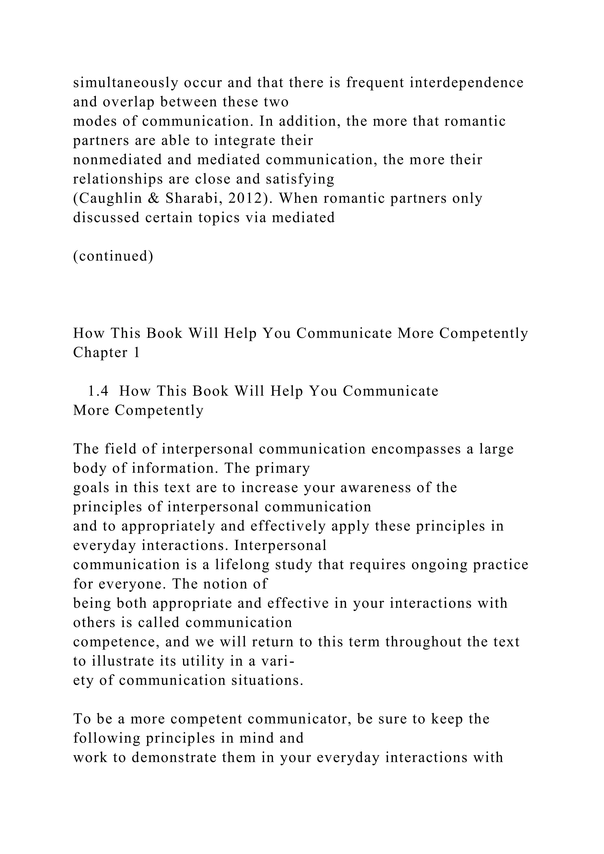 simultaneously occur and that there is frequent interdependence
and overlap between these two
modes of communication. In addition, the more that romantic
partners are able to integrate their
nonmediated and mediated communication, the more their
relationships are close and satisfying
(Caughlin & Sharabi, 2012). When romantic partners only
discussed certain topics via mediated
(continued)
How This Book Will Help You Communicate More Competently
Chapter 1
1.4 How This Book Will Help You Communicate
More Competently
The field of interpersonal communication encompasses a large
body of information. The primary
goals in this text are to increase your awareness of the
principles of interpersonal communication
and to appropriately and effectively apply these principles in
everyday interactions. Interpersonal
communication is a lifelong study that requires ongoing practice
for everyone. The notion of
being both appropriate and effective in your interactions with
others is called communication
competence, and we will return to this term throughout the text
to illustrate its utility in a vari-
ety of communication situations.
To be a more competent communicator, be sure to keep the
following principles in mind and
work to demonstrate them in your everyday interactions with
 