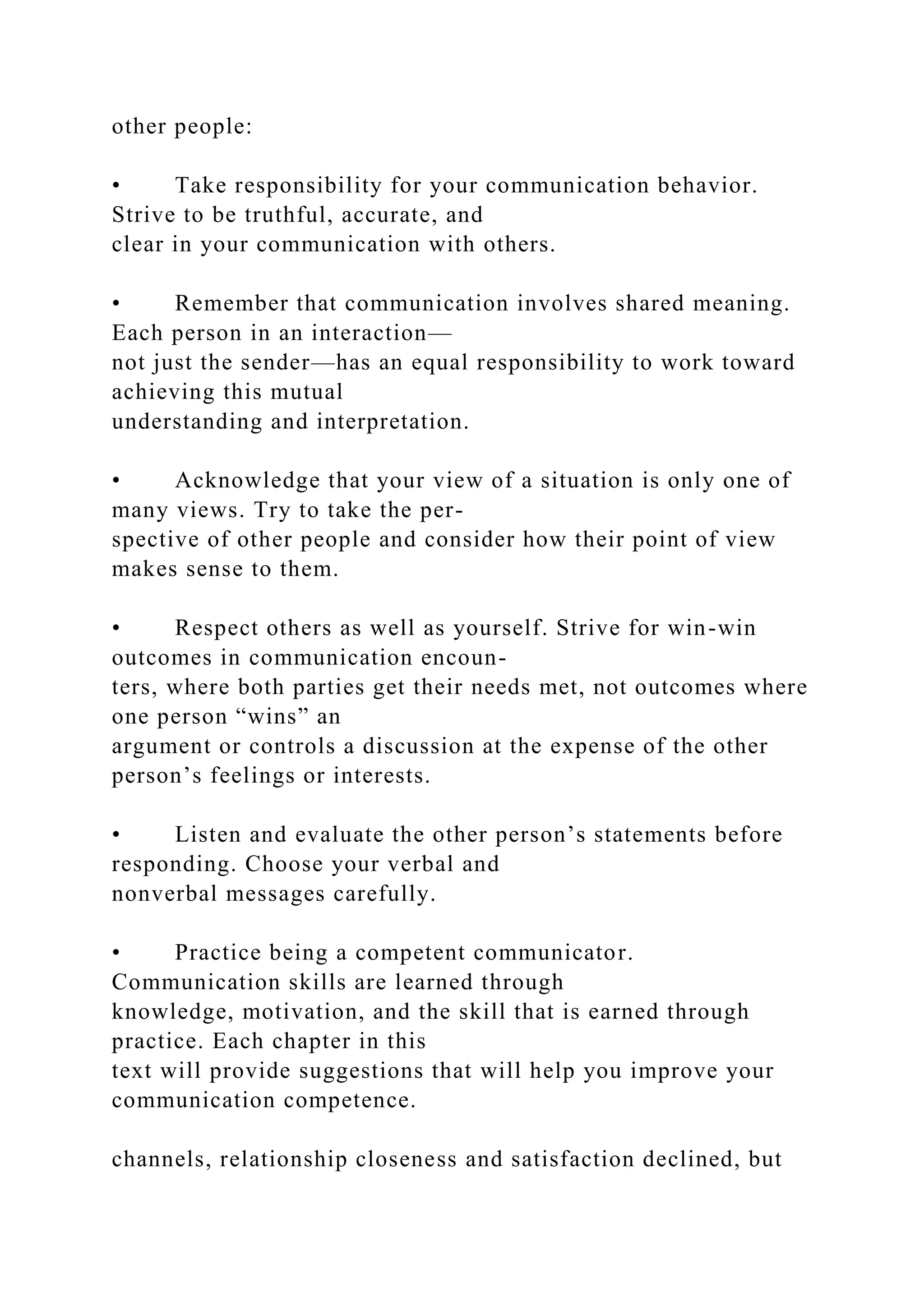 other people:
• Take responsibility for your communication behavior.
Strive to be truthful, accurate, and
clear in your communication with others.
• Remember that communication involves shared meaning.
Each person in an interaction—
not just the sender—has an equal responsibility to work toward
achieving this mutual
understanding and interpretation.
• Acknowledge that your view of a situation is only one of
many views. Try to take the per-
spective of other people and consider how their point of view
makes sense to them.
• Respect others as well as yourself. Strive for win-win
outcomes in communication encoun-
ters, where both parties get their needs met, not outcomes where
one person “wins” an
argument or controls a discussion at the expense of the other
person’s feelings or interests.
• Listen and evaluate the other person’s statements before
responding. Choose your verbal and
nonverbal messages carefully.
• Practice being a competent communicator.
Communication skills are learned through
knowledge, motivation, and the skill that is earned through
practice. Each chapter in this
text will provide suggestions that will help you improve your
communication competence.
channels, relationship closeness and satisfaction declined, but
 