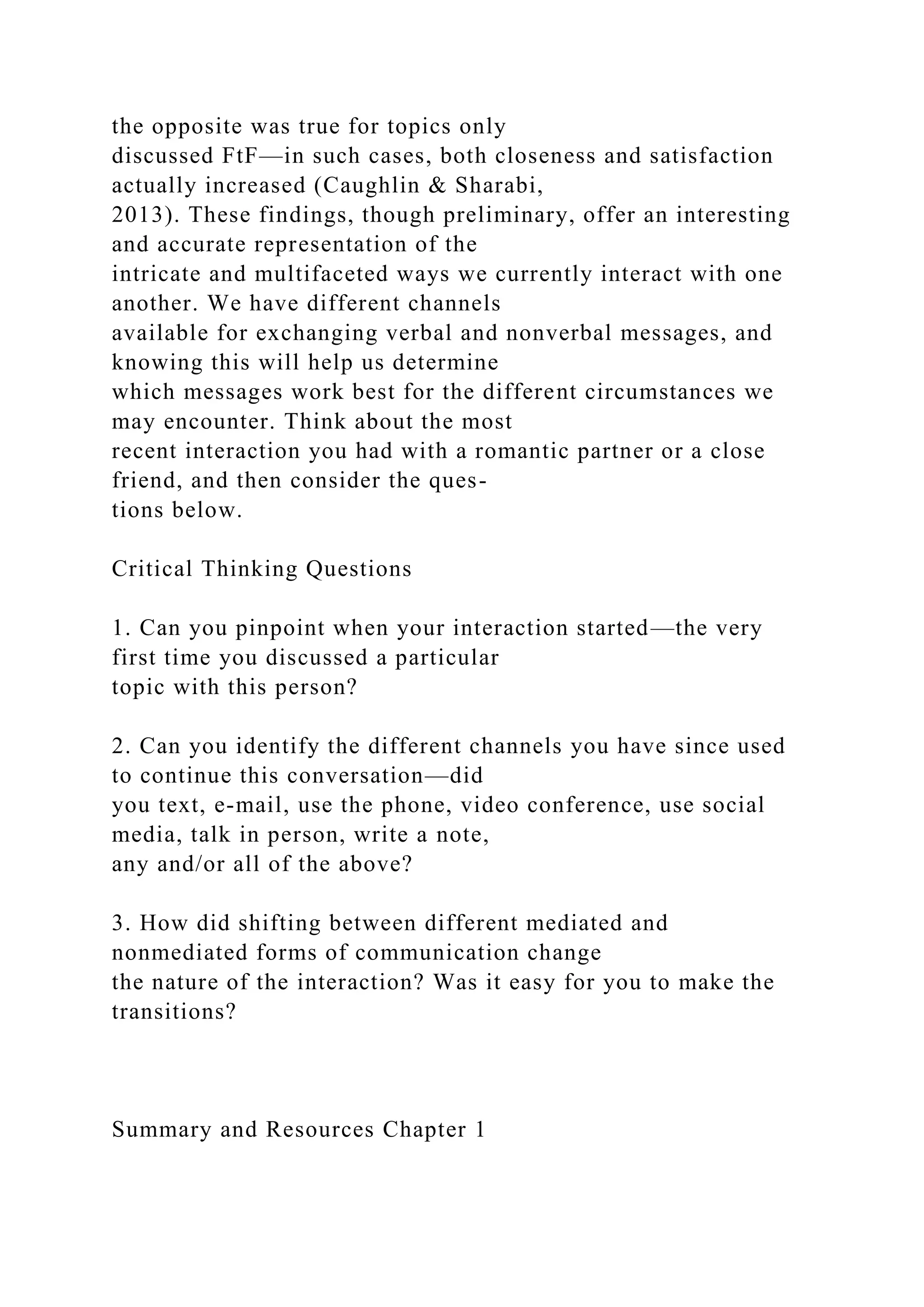 the opposite was true for topics only
discussed FtF—in such cases, both closeness and satisfaction
actually increased (Caughlin & Sharabi,
2013). These findings, though preliminary, offer an interesting
and accurate representation of the
intricate and multifaceted ways we currently interact with one
another. We have different channels
available for exchanging verbal and nonverbal messages, and
knowing this will help us determine
which messages work best for the different circumstances we
may encounter. Think about the most
recent interaction you had with a romantic partner or a close
friend, and then consider the ques-
tions below.
Critical Thinking Questions
1. Can you pinpoint when your interaction started—the very
first time you discussed a particular
topic with this person?
2. Can you identify the different channels you have since used
to continue this conversation—did
you text, e-mail, use the phone, video conference, use social
media, talk in person, write a note,
any and/or all of the above?
3. How did shifting between different mediated and
nonmediated forms of communication change
the nature of the interaction? Was it easy for you to make the
transitions?
Summary and Resources Chapter 1
 