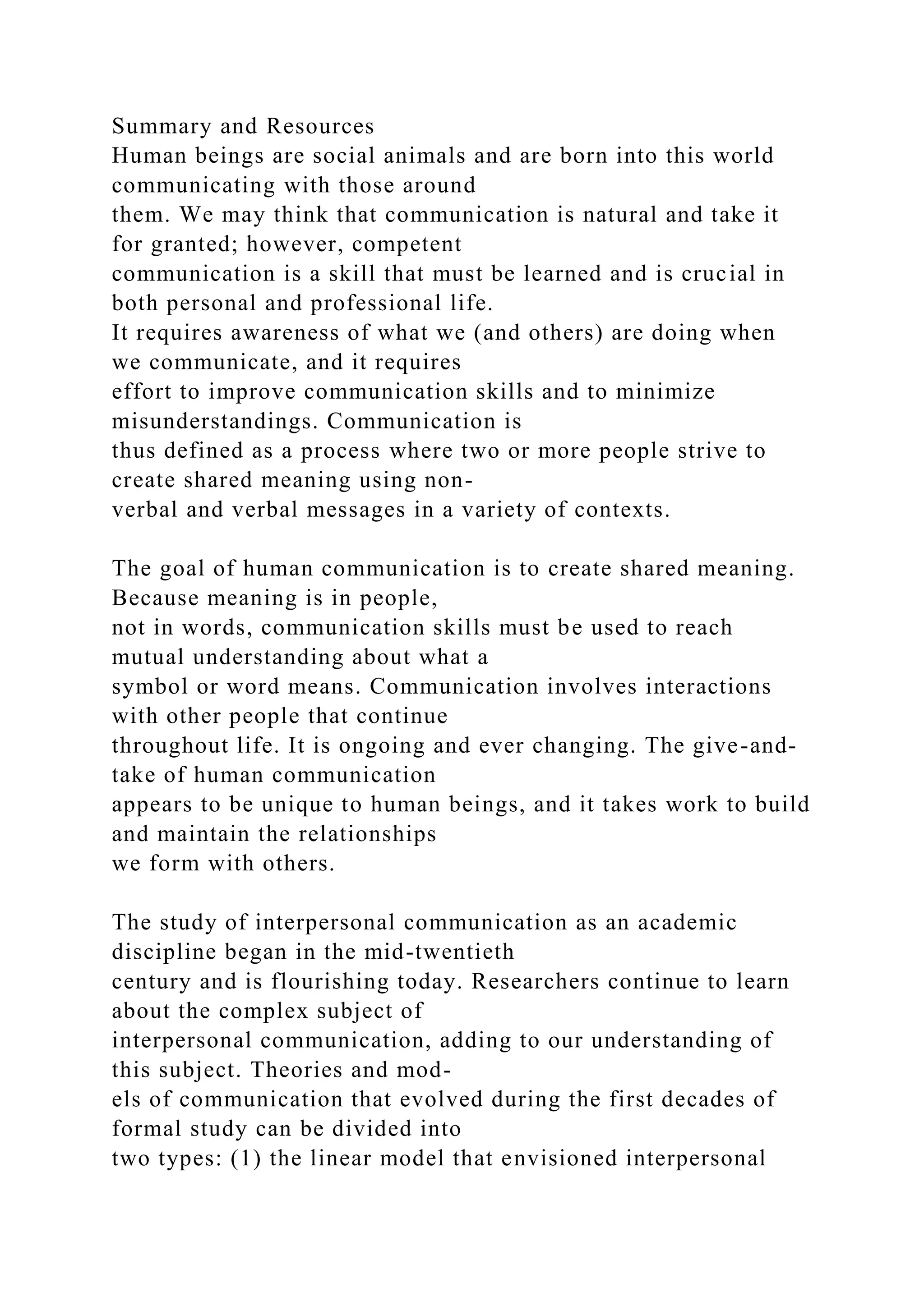 Summary and Resources
Human beings are social animals and are born into this world
communicating with those around
them. We may think that communication is natural and take it
for granted; however, competent
communication is a skill that must be learned and is crucial in
both personal and professional life.
It requires awareness of what we (and others) are doing when
we communicate, and it requires
effort to improve communication skills and to minimize
misunderstandings. Communication is
thus defined as a process where two or more people strive to
create shared meaning using non-
verbal and verbal messages in a variety of contexts.
The goal of human communication is to create shared meaning.
Because meaning is in people,
not in words, communication skills must be used to reach
mutual understanding about what a
symbol or word means. Communication involves interactions
with other people that continue
throughout life. It is ongoing and ever changing. The give-and-
take of human communication
appears to be unique to human beings, and it takes work to build
and maintain the relationships
we form with others.
The study of interpersonal communication as an academic
discipline began in the mid-twentieth
century and is flourishing today. Researchers continue to learn
about the complex subject of
interpersonal communication, adding to our understanding of
this subject. Theories and mod-
els of communication that evolved during the first decades of
formal study can be divided into
two types: (1) the linear model that envisioned interpersonal
 
