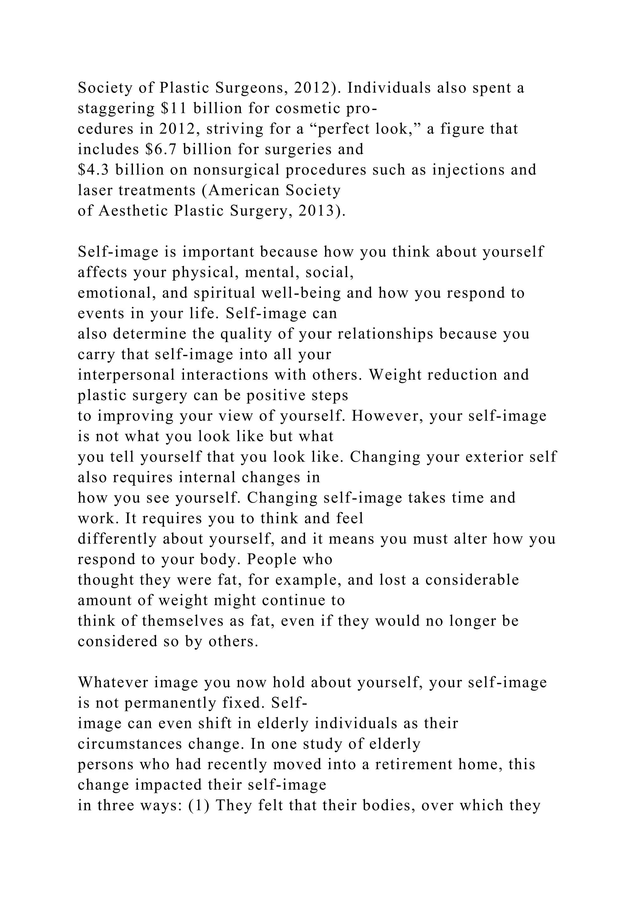 Society of Plastic Surgeons, 2012). Individuals also spent a
staggering $11 billion for cosmetic pro-
cedures in 2012, striving for a “perfect look,” a figure that
includes $6.7 billion for surgeries and
$4.3 billion on nonsurgical procedures such as injections and
laser treatments (American Society
of Aesthetic Plastic Surgery, 2013).
Self-image is important because how you think about yourself
affects your physical, mental, social,
emotional, and spiritual well-being and how you respond to
events in your life. Self-image can
also determine the quality of your relationships because you
carry that self-image into all your
interpersonal interactions with others. Weight reduction and
plastic surgery can be positive steps
to improving your view of yourself. However, your self-image
is not what you look like but what
you tell yourself that you look like. Changing your exterior self
also requires internal changes in
how you see yourself. Changing self-image takes time and
work. It requires you to think and feel
differently about yourself, and it means you must alter how you
respond to your body. People who
thought they were fat, for example, and lost a considerable
amount of weight might continue to
think of themselves as fat, even if they would no longer be
considered so by others.
Whatever image you now hold about yourself, your self-image
is not permanently fixed. Self-
image can even shift in elderly individuals as their
circumstances change. In one study of elderly
persons who had recently moved into a retirement home, this
change impacted their self-image
in three ways: (1) They felt that their bodies, over which they
 