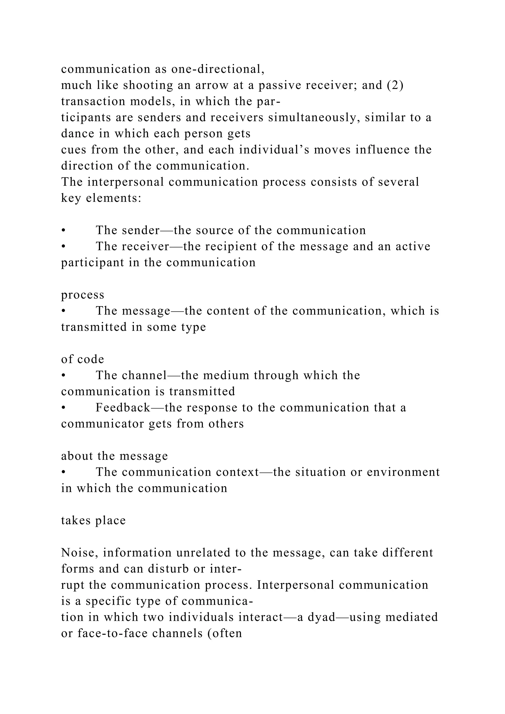 communication as one-directional,
much like shooting an arrow at a passive receiver; and (2)
transaction models, in which the par-
ticipants are senders and receivers simultaneously, similar to a
dance in which each person gets
cues from the other, and each individual’s moves influence the
direction of the communication.
The interpersonal communication process consists of several
key elements:
• The sender—the source of the communication
• The receiver—the recipient of the message and an active
participant in the communication
process
• The message—the content of the communication, which is
transmitted in some type
of code
• The channel—the medium through which the
communication is transmitted
• Feedback—the response to the communication that a
communicator gets from others
about the message
• The communication context—the situation or environment
in which the communication
takes place
Noise, information unrelated to the message, can take different
forms and can disturb or inter-
rupt the communication process. Interpersonal communication
is a specific type of communica-
tion in which two individuals interact—a dyad—using mediated
or face-to-face channels (often
 