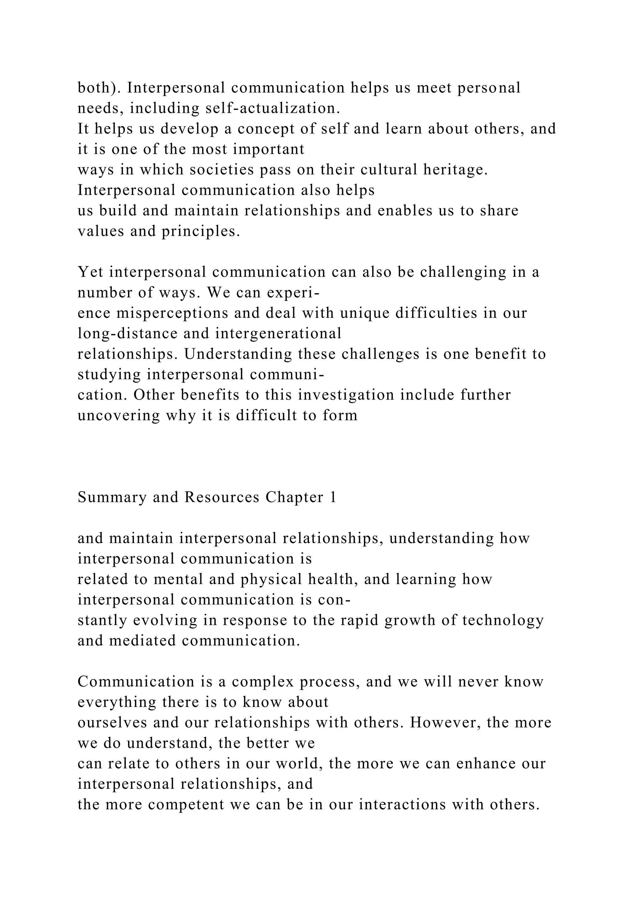 both). Interpersonal communication helps us meet personal
needs, including self-actualization.
It helps us develop a concept of self and learn about others, and
it is one of the most important
ways in which societies pass on their cultural heritage.
Interpersonal communication also helps
us build and maintain relationships and enables us to share
values and principles.
Yet interpersonal communication can also be challenging in a
number of ways. We can experi-
ence misperceptions and deal with unique difficulties in our
long-distance and intergenerational
relationships. Understanding these challenges is one benefit to
studying interpersonal communi-
cation. Other benefits to this investigation include further
uncovering why it is difficult to form
Summary and Resources Chapter 1
and maintain interpersonal relationships, understanding how
interpersonal communication is
related to mental and physical health, and learning how
interpersonal communication is con-
stantly evolving in response to the rapid growth of technology
and mediated communication.
Communication is a complex process, and we will never know
everything there is to know about
ourselves and our relationships with others. However, the more
we do understand, the better we
can relate to others in our world, the more we can enhance our
interpersonal relationships, and
the more competent we can be in our interactions with others.
 