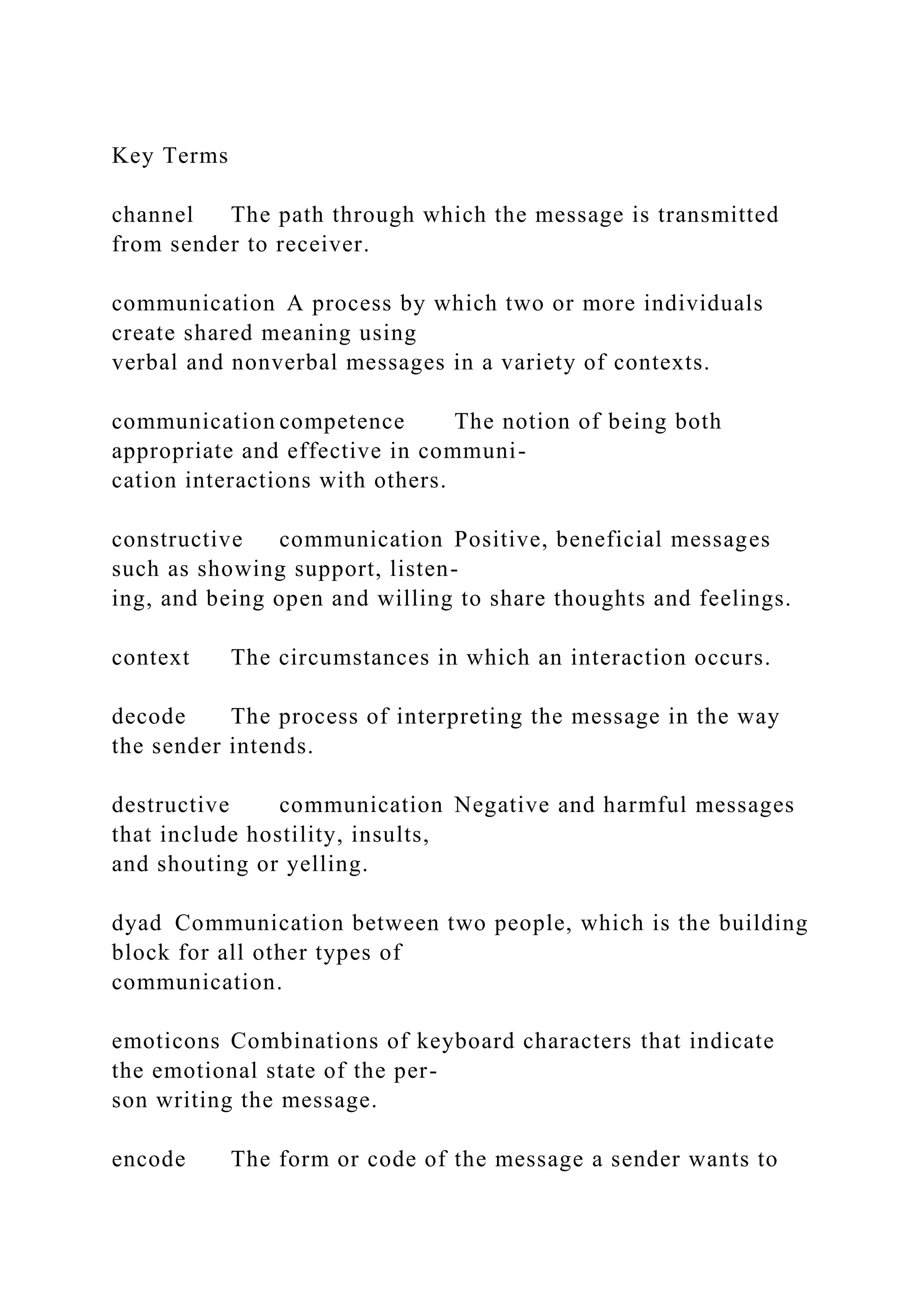 Key Terms
channel The path through which the message is transmitted
from sender to receiver.
communication A process by which two or more individuals
create shared meaning using
verbal and nonverbal messages in a variety of contexts.
communication competence The notion of being both
appropriate and effective in communi-
cation interactions with others.
constructive communication Positive, beneficial messages
such as showing support, listen-
ing, and being open and willing to share thoughts and feelings.
context The circumstances in which an interaction occurs.
decode The process of interpreting the message in the way
the sender intends.
destructive communication Negative and harmful messages
that include hostility, insults,
and shouting or yelling.
dyad Communication between two people, which is the building
block for all other types of
communication.
emoticons Combinations of keyboard characters that indicate
the emotional state of the per-
son writing the message.
encode The form or code of the message a sender wants to
 
