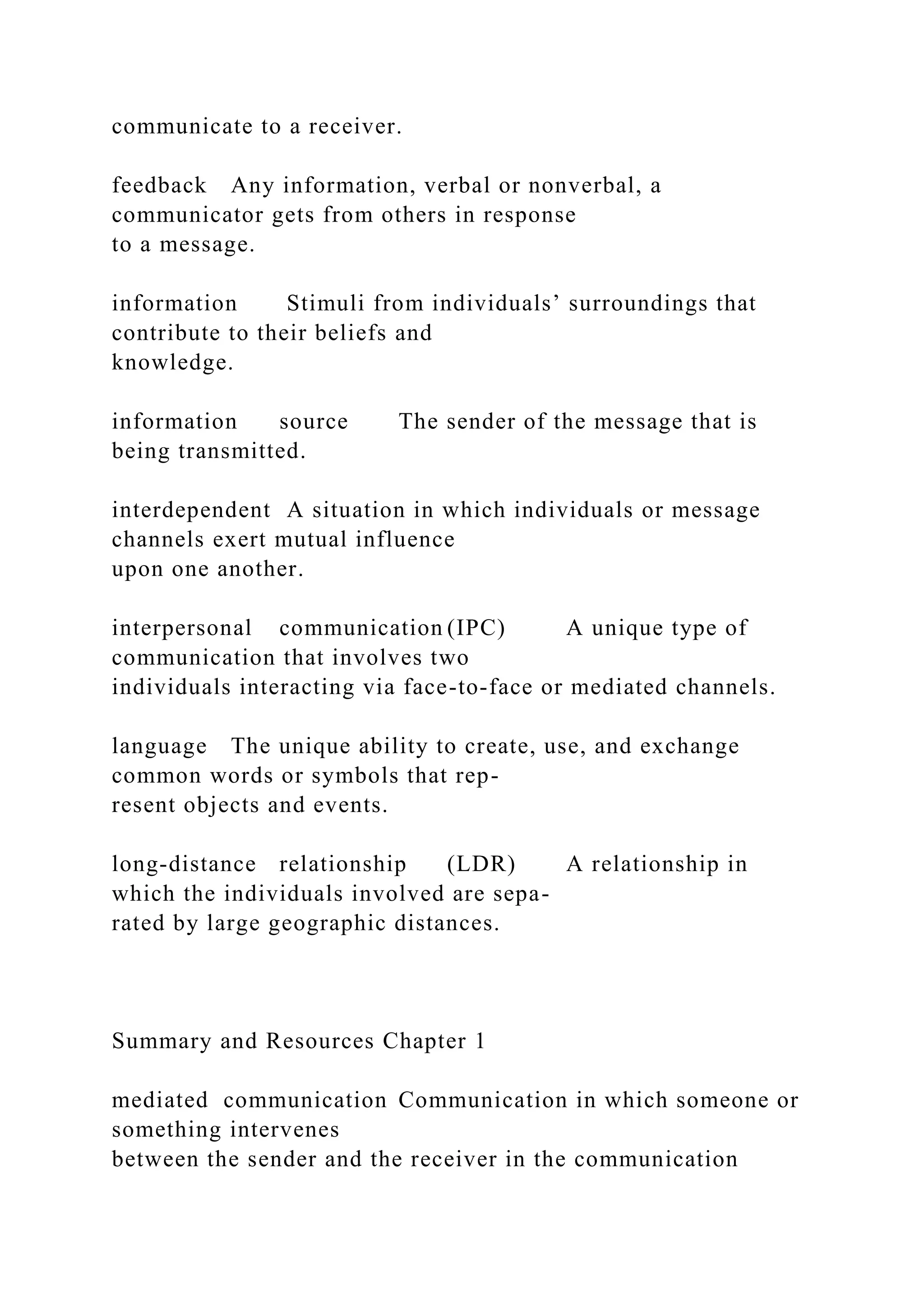 communicate to a receiver.
feedback Any information, verbal or nonverbal, a
communicator gets from others in response
to a message.
information Stimuli from individuals’ surroundings that
contribute to their beliefs and
knowledge.
information source The sender of the message that is
being transmitted.
interdependent A situation in which individuals or message
channels exert mutual influence
upon one another.
interpersonal communication (IPC) A unique type of
communication that involves two
individuals interacting via face-to-face or mediated channels.
language The unique ability to create, use, and exchange
common words or symbols that rep-
resent objects and events.
long-distance relationship (LDR) A relationship in
which the individuals involved are sepa-
rated by large geographic distances.
Summary and Resources Chapter 1
mediated communication Communication in which someone or
something intervenes
between the sender and the receiver in the communication
 