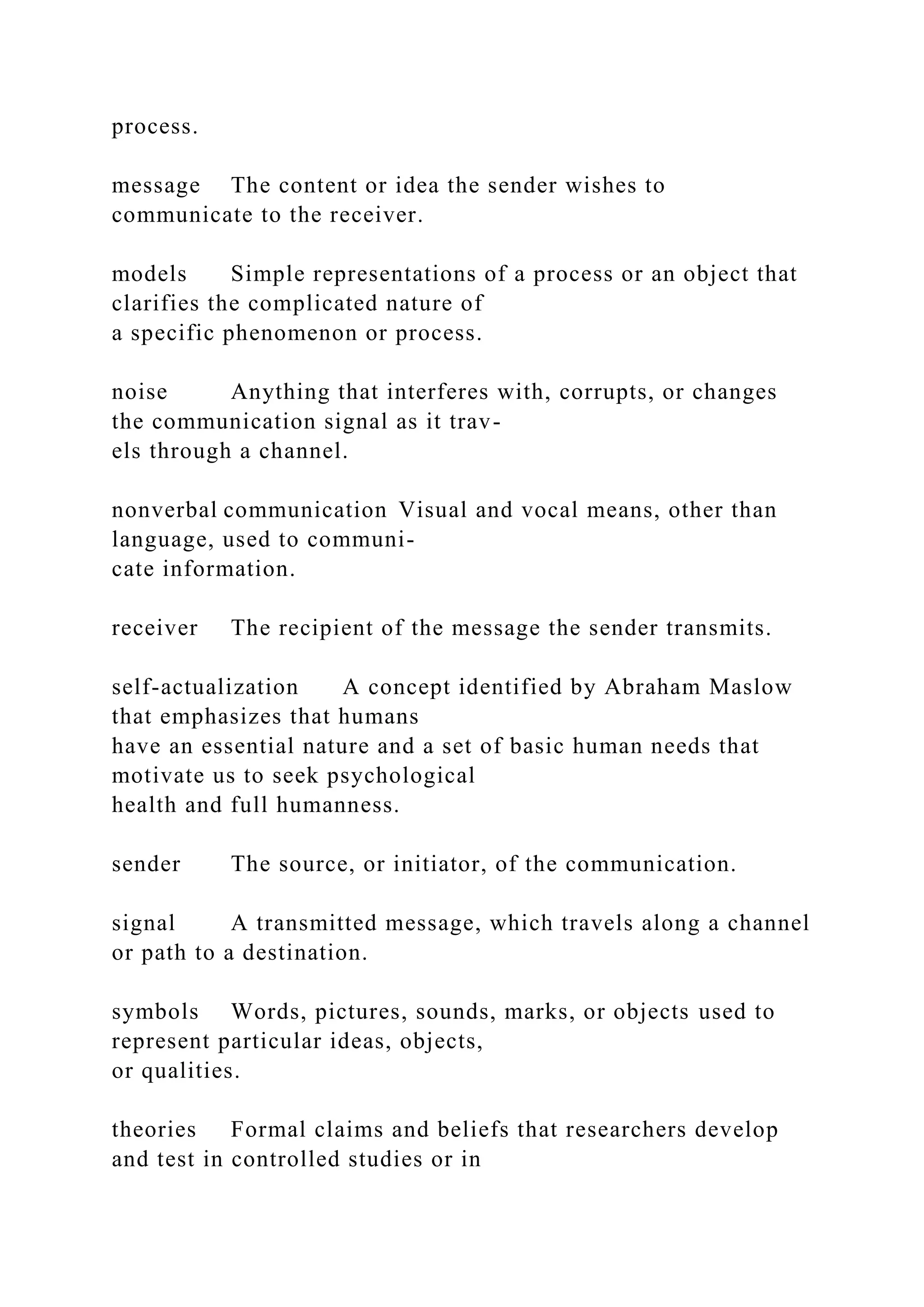 process.
message The content or idea the sender wishes to
communicate to the receiver.
models Simple representations of a process or an object that
clarifies the complicated nature of
a specific phenomenon or process.
noise Anything that interferes with, corrupts, or changes
the communication signal as it trav-
els through a channel.
nonverbal communication Visual and vocal means, other than
language, used to communi-
cate information.
receiver The recipient of the message the sender transmits.
self-actualization A concept identified by Abraham Maslow
that emphasizes that humans
have an essential nature and a set of basic human needs that
motivate us to seek psychological
health and full humanness.
sender The source, or initiator, of the communication.
signal A transmitted message, which travels along a channel
or path to a destination.
symbols Words, pictures, sounds, marks, or objects used to
represent particular ideas, objects,
or qualities.
theories Formal claims and beliefs that researchers develop
and test in controlled studies or in
 