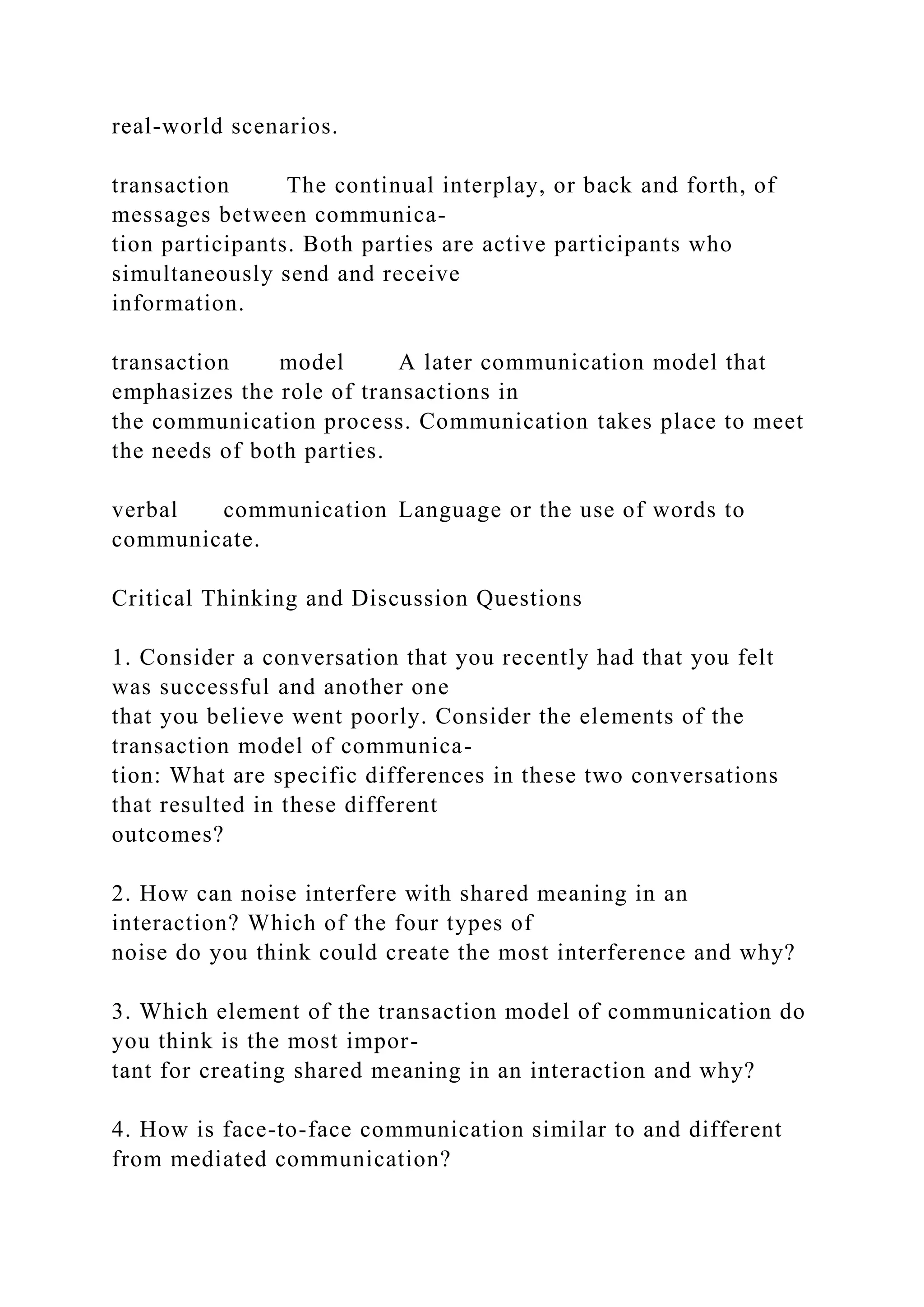 real-world scenarios.
transaction The continual interplay, or back and forth, of
messages between communica-
tion participants. Both parties are active participants who
simultaneously send and receive
information.
transaction model A later communication model that
emphasizes the role of transactions in
the communication process. Communication takes place to meet
the needs of both parties.
verbal communication Language or the use of words to
communicate.
Critical Thinking and Discussion Questions
1. Consider a conversation that you recently had that you felt
was successful and another one
that you believe went poorly. Consider the elements of the
transaction model of communica-
tion: What are specific differences in these two conversations
that resulted in these different
outcomes?
2. How can noise interfere with shared meaning in an
interaction? Which of the four types of
noise do you think could create the most interference and why?
3. Which element of the transaction model of communication do
you think is the most impor-
tant for creating shared meaning in an interaction and why?
4. How is face-to-face communication similar to and different
from mediated communication?
 