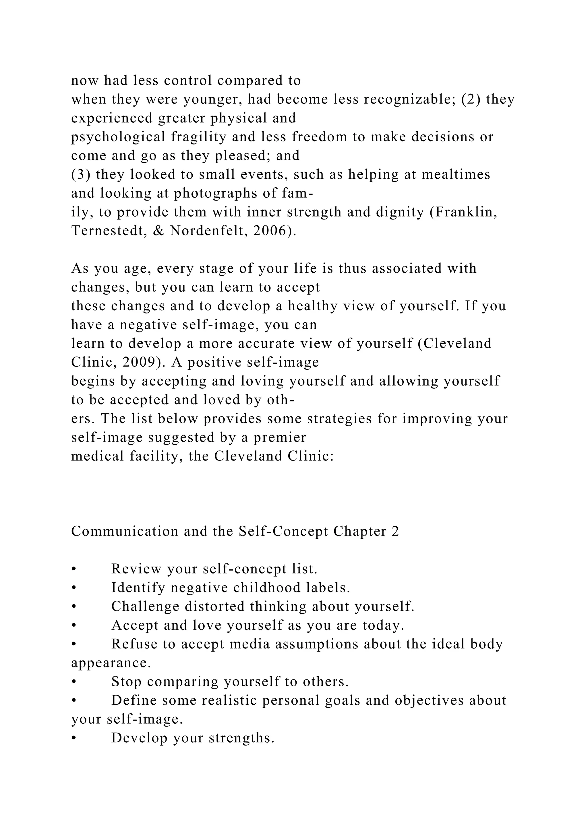 now had less control compared to
when they were younger, had become less recognizable; (2) they
experienced greater physical and
psychological fragility and less freedom to make decisions or
come and go as they pleased; and
(3) they looked to small events, such as helping at mealtimes
and looking at photographs of fam-
ily, to provide them with inner strength and dignity (Franklin,
Ternestedt, & Nordenfelt, 2006).
As you age, every stage of your life is thus associated with
changes, but you can learn to accept
these changes and to develop a healthy view of yourself. If you
have a negative self-image, you can
learn to develop a more accurate view of yourself (Cleveland
Clinic, 2009). A positive self-image
begins by accepting and loving yourself and allowing yourself
to be accepted and loved by oth-
ers. The list below provides some strategies for improving your
self-image suggested by a premier
medical facility, the Cleveland Clinic:
Communication and the Self-Concept Chapter 2
• Review your self-concept list.
• Identify negative childhood labels.
• Challenge distorted thinking about yourself.
• Accept and love yourself as you are today.
• Refuse to accept media assumptions about the ideal body
appearance.
• Stop comparing yourself to others.
• Define some realistic personal goals and objectives about
your self-image.
• Develop your strengths.
 