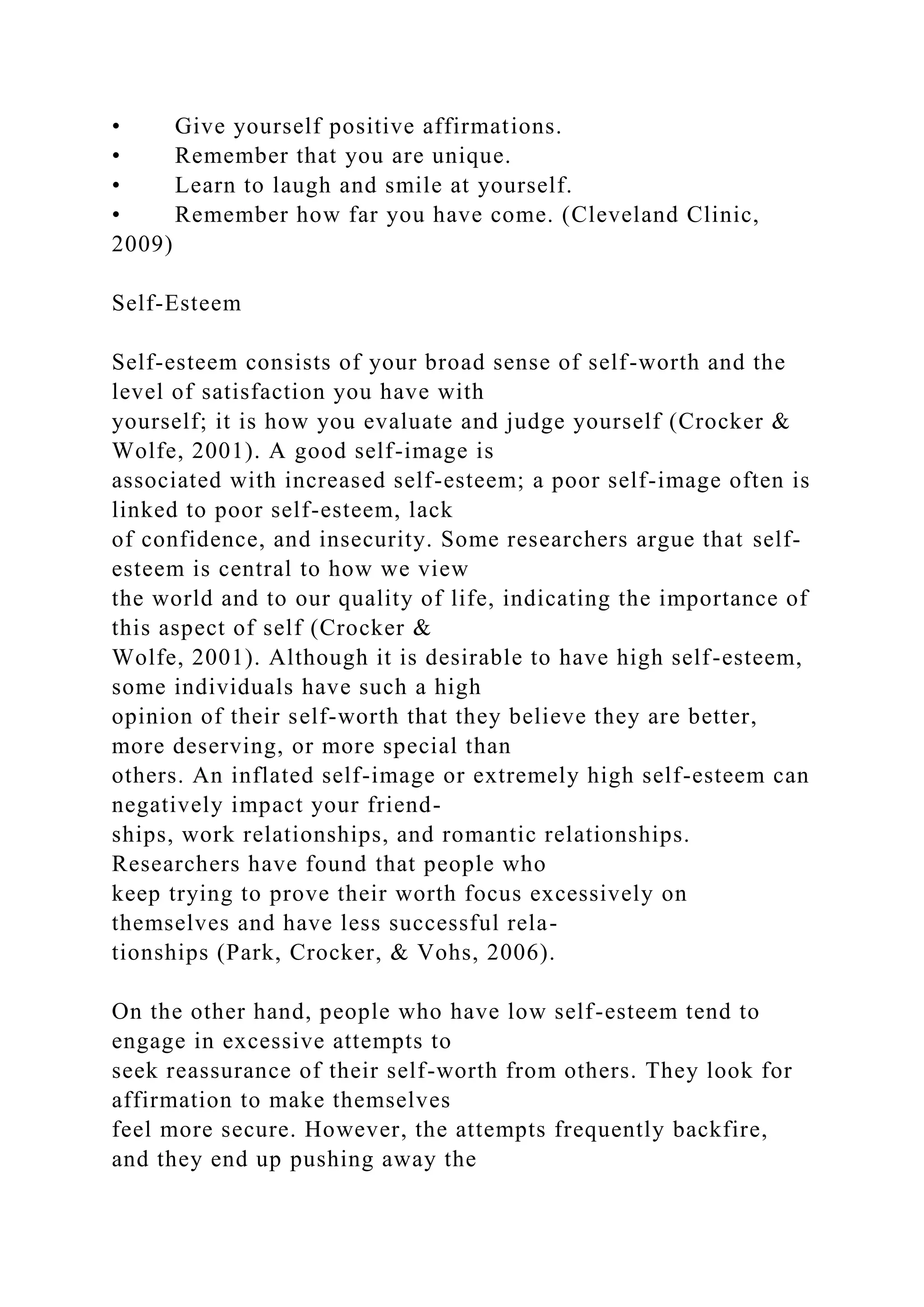 • Give yourself positive affirmations.
• Remember that you are unique.
• Learn to laugh and smile at yourself.
• Remember how far you have come. (Cleveland Clinic,
2009)
Self-Esteem
Self-esteem consists of your broad sense of self-worth and the
level of satisfaction you have with
yourself; it is how you evaluate and judge yourself (Crocker &
Wolfe, 2001). A good self-image is
associated with increased self-esteem; a poor self-image often is
linked to poor self-esteem, lack
of confidence, and insecurity. Some researchers argue that self-
esteem is central to how we view
the world and to our quality of life, indicating the importance of
this aspect of self (Crocker &
Wolfe, 2001). Although it is desirable to have high self-esteem,
some individuals have such a high
opinion of their self-worth that they believe they are better,
more deserving, or more special than
others. An inflated self-image or extremely high self-esteem can
negatively impact your friend-
ships, work relationships, and romantic relationships.
Researchers have found that people who
keep trying to prove their worth focus excessively on
themselves and have less successful rela-
tionships (Park, Crocker, & Vohs, 2006).
On the other hand, people who have low self-esteem tend to
engage in excessive attempts to
seek reassurance of their self-worth from others. They look for
affirmation to make themselves
feel more secure. However, the attempts frequently backfire,
and they end up pushing away the
 