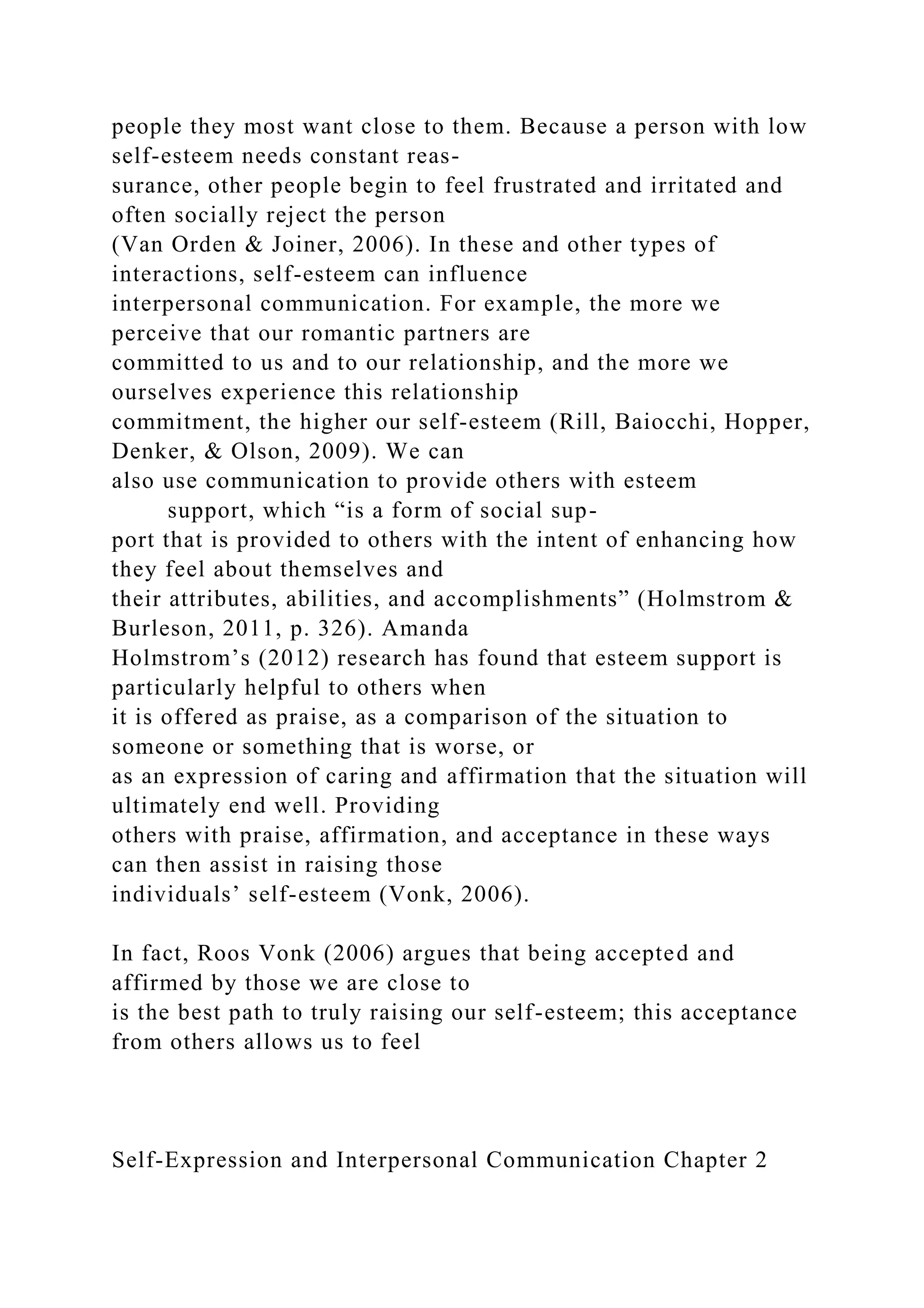 people they most want close to them. Because a person with low
self-esteem needs constant reas-
surance, other people begin to feel frustrated and irritated and
often socially reject the person
(Van Orden & Joiner, 2006). In these and other types of
interactions, self-esteem can influence
interpersonal communication. For example, the more we
perceive that our romantic partners are
committed to us and to our relationship, and the more we
ourselves experience this relationship
commitment, the higher our self-esteem (Rill, Baiocchi, Hopper,
Denker, & Olson, 2009). We can
also use communication to provide others with esteem
support, which “is a form of social sup-
port that is provided to others with the intent of enhancing how
they feel about themselves and
their attributes, abilities, and accomplishments” (Holmstrom &
Burleson, 2011, p. 326). Amanda
Holmstrom’s (2012) research has found that esteem support is
particularly helpful to others when
it is offered as praise, as a comparison of the situation to
someone or something that is worse, or
as an expression of caring and affirmation that the situation will
ultimately end well. Providing
others with praise, affirmation, and acceptance in these ways
can then assist in raising those
individuals’ self-esteem (Vonk, 2006).
In fact, Roos Vonk (2006) argues that being accepted and
affirmed by those we are close to
is the best path to truly raising our self-esteem; this acceptance
from others allows us to feel
Self-Expression and Interpersonal Communication Chapter 2
 