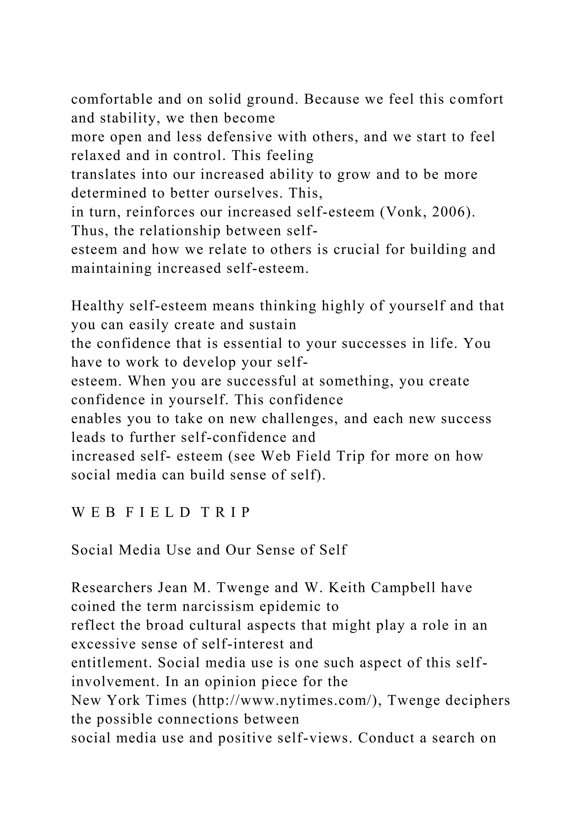 comfortable and on solid ground. Because we feel this comfort
and stability, we then become
more open and less defensive with others, and we start to feel
relaxed and in control. This feeling
translates into our increased ability to grow and to be more
determined to better ourselves. This,
in turn, reinforces our increased self-esteem (Vonk, 2006).
Thus, the relationship between self-
esteem and how we relate to others is crucial for building and
maintaining increased self-esteem.
Healthy self-esteem means thinking highly of yourself and that
you can easily create and sustain
the confidence that is essential to your successes in life. You
have to work to develop your self-
esteem. When you are successful at something, you create
confidence in yourself. This confidence
enables you to take on new challenges, and each new success
leads to further self-confidence and
increased self- esteem (see Web Field Trip for more on how
social media can build sense of self).
W E B F I E L D T R I P
Social Media Use and Our Sense of Self
Researchers Jean M. Twenge and W. Keith Campbell have
coined the term narcissism epidemic to
reflect the broad cultural aspects that might play a role in an
excessive sense of self-interest and
entitlement. Social media use is one such aspect of this self-
involvement. In an opinion piece for the
New York Times (http://www.nytimes.com/), Twenge deciphers
the possible connections between
social media use and positive self-views. Conduct a search on
 