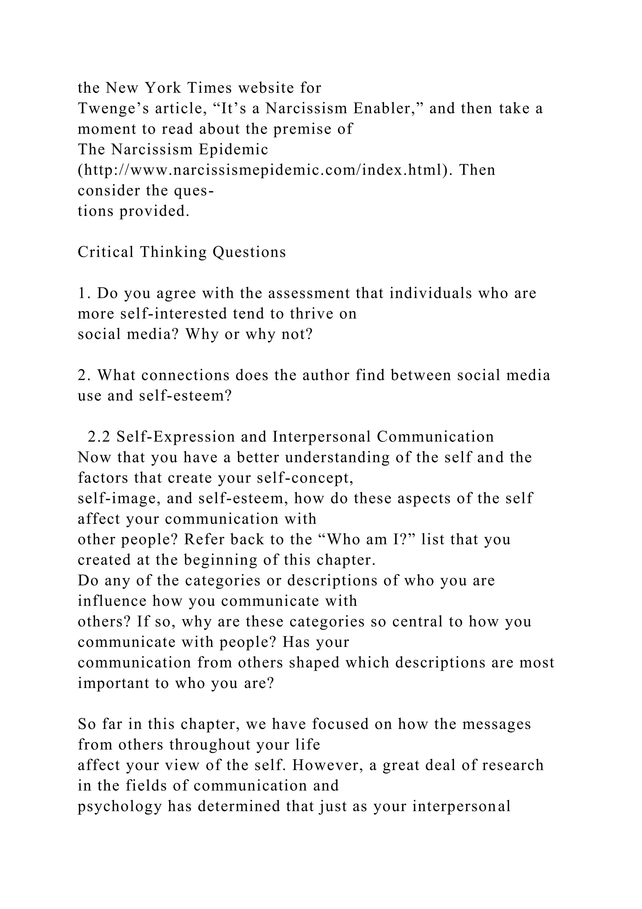 the New York Times website for
Twenge’s article, “It’s a Narcissism Enabler,” and then take a
moment to read about the premise of
The Narcissism Epidemic
(http://www.narcissismepidemic.com/index.html). Then
consider the ques-
tions provided.
Critical Thinking Questions
1. Do you agree with the assessment that individuals who are
more self-interested tend to thrive on
social media? Why or why not?
2. What connections does the author find between social media
use and self-esteem?
2.2 Self-Expression and Interpersonal Communication
Now that you have a better understanding of the self and the
factors that create your self-concept,
self-image, and self-esteem, how do these aspects of the self
affect your communication with
other people? Refer back to the “Who am I?” list that you
created at the beginning of this chapter.
Do any of the categories or descriptions of who you are
influence how you communicate with
others? If so, why are these categories so central to how you
communicate with people? Has your
communication from others shaped which descriptions are most
important to who you are?
So far in this chapter, we have focused on how the messages
from others throughout your life
affect your view of the self. However, a great deal of research
in the fields of communication and
psychology has determined that just as your interpersonal
 