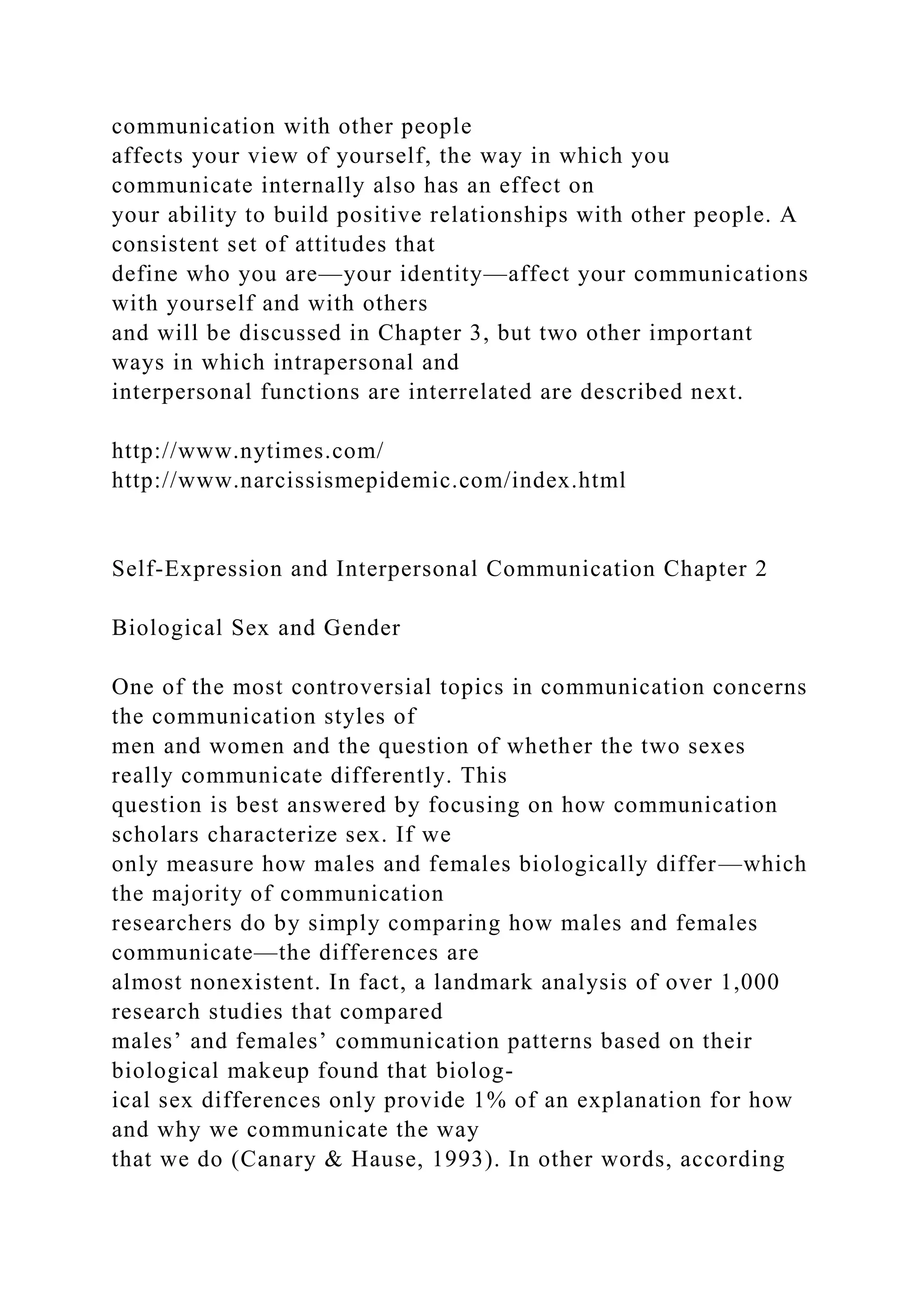 communication with other people
affects your view of yourself, the way in which you
communicate internally also has an effect on
your ability to build positive relationships with other people. A
consistent set of attitudes that
define who you are—your identity—affect your communications
with yourself and with others
and will be discussed in Chapter 3, but two other important
ways in which intrapersonal and
interpersonal functions are interrelated are described next.
http://www.nytimes.com/
http://www.narcissismepidemic.com/index.html
Self-Expression and Interpersonal Communication Chapter 2
Biological Sex and Gender
One of the most controversial topics in communication concerns
the communication styles of
men and women and the question of whether the two sexes
really communicate differently. This
question is best answered by focusing on how communication
scholars characterize sex. If we
only measure how males and females biologically differ—which
the majority of communication
researchers do by simply comparing how males and females
communicate—the differences are
almost nonexistent. In fact, a landmark analysis of over 1,000
research studies that compared
males’ and females’ communication patterns based on their
biological makeup found that biolog-
ical sex differences only provide 1% of an explanation for how
and why we communicate the way
that we do (Canary & Hause, 1993). In other words, according
 