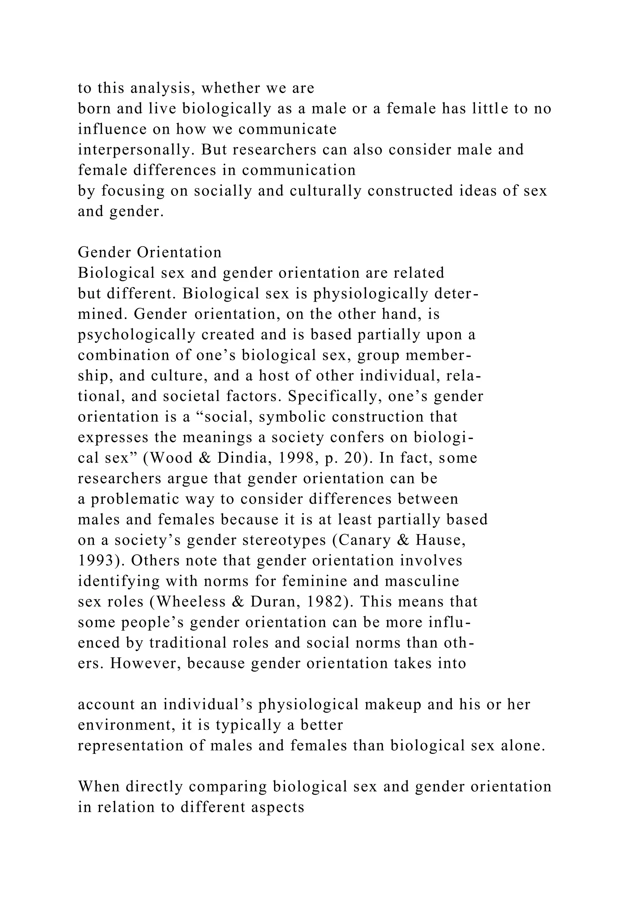 to this analysis, whether we are
born and live biologically as a male or a female has little to no
influence on how we communicate
interpersonally. But researchers can also consider male and
female differences in communication
by focusing on socially and culturally constructed ideas of sex
and gender.
Gender Orientation
Biological sex and gender orientation are related
but different. Biological sex is physiologically deter-
mined. Gender orientation, on the other hand, is
psychologically created and is based partially upon a
combination of one’s biological sex, group member-
ship, and culture, and a host of other individual, rela-
tional, and societal factors. Specifically, one’s gender
orientation is a “social, symbolic construction that
expresses the meanings a society confers on biologi-
cal sex” (Wood & Dindia, 1998, p. 20). In fact, some
researchers argue that gender orientation can be
a problematic way to consider differences between
males and females because it is at least partially based
on a society’s gender stereotypes (Canary & Hause,
1993). Others note that gender orientation involves
identifying with norms for feminine and masculine
sex roles (Wheeless & Duran, 1982). This means that
some people’s gender orientation can be more influ-
enced by traditional roles and social norms than oth-
ers. However, because gender orientation takes into
account an individual’s physiological makeup and his or her
environment, it is typically a better
representation of males and females than biological sex alone.
When directly comparing biological sex and gender orientation
in relation to different aspects
 