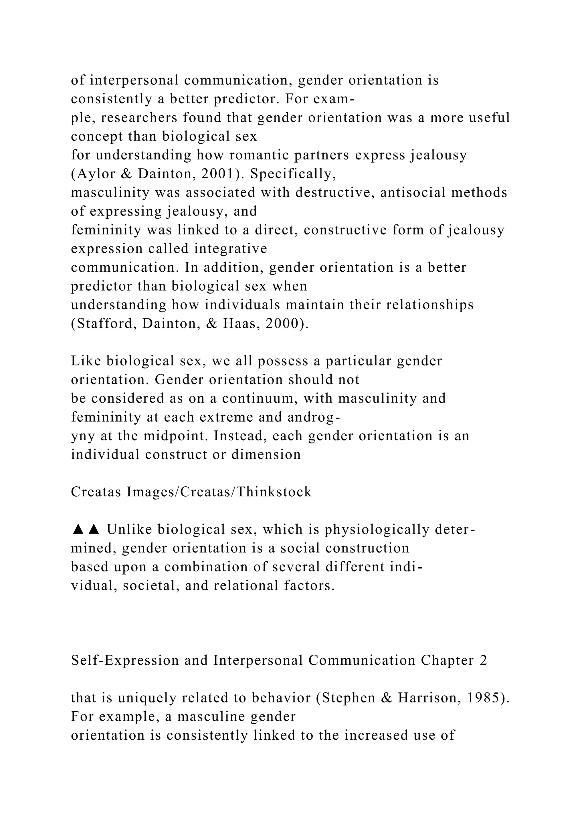 of interpersonal communication, gender orientation is
consistently a better predictor. For exam-
ple, researchers found that gender orientation was a more useful
concept than biological sex
for understanding how romantic partners express jealousy
(Aylor & Dainton, 2001). Specifically,
masculinity was associated with destructive, antisocial methods
of expressing jealousy, and
femininity was linked to a direct, constructive form of jealousy
expression called integrative
communication. In addition, gender orientation is a better
predictor than biological sex when
understanding how individuals maintain their relationships
(Stafford, Dainton, & Haas, 2000).
Like biological sex, we all possess a particular gender
orientation. Gender orientation should not
be considered as on a continuum, with masculinity and
femininity at each extreme and androg-
yny at the midpoint. Instead, each gender orientation is an
individual construct or dimension
Creatas Images/Creatas/Thinkstock
▲▲ Unlike biological sex, which is physiologically deter-
mined, gender orientation is a social construction
based upon a combination of several different indi-
vidual, societal, and relational factors.
Self-Expression and Interpersonal Communication Chapter 2
that is uniquely related to behavior (Stephen & Harrison, 1985).
For example, a masculine gender
orientation is consistently linked to the increased use of
 
