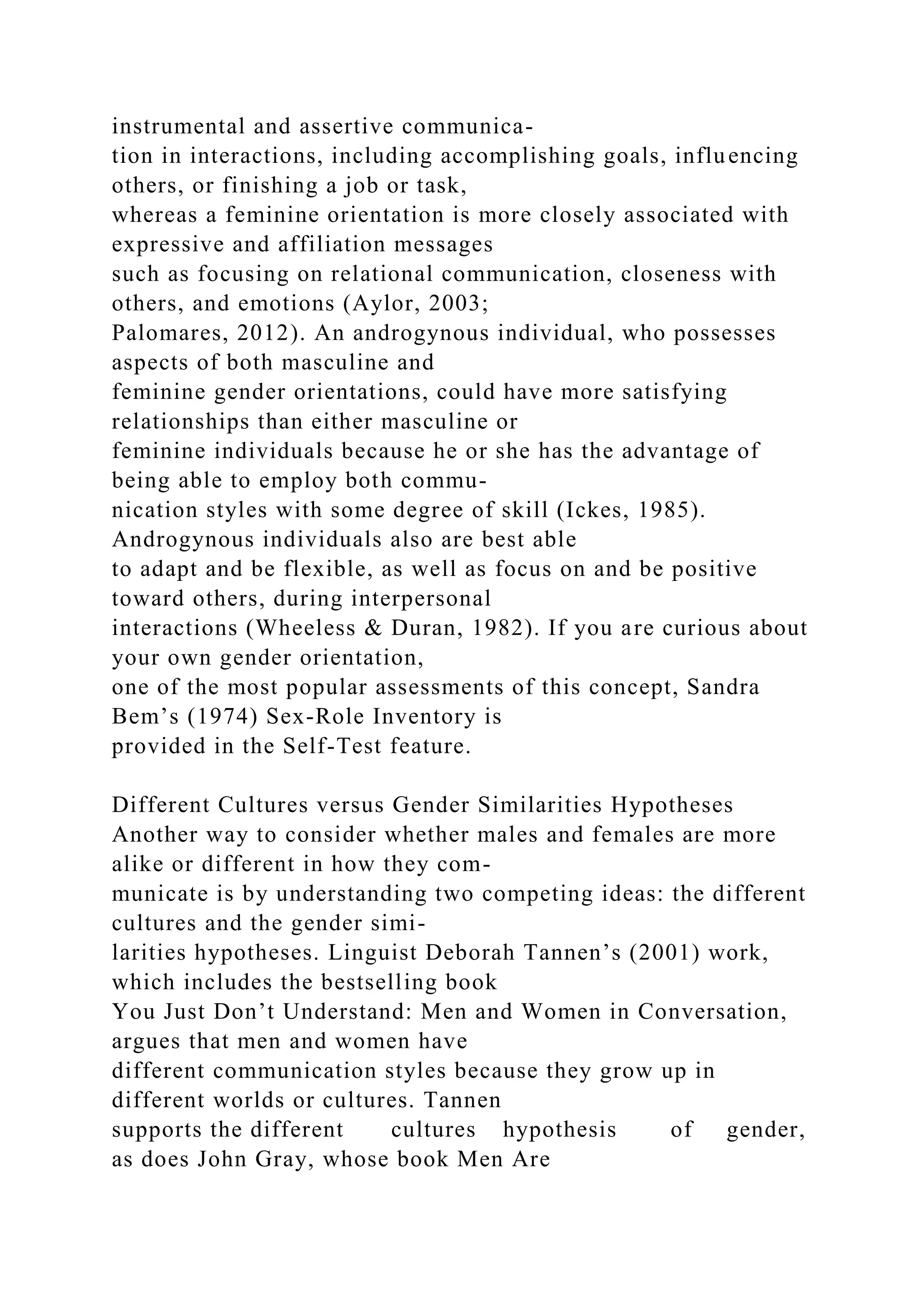 instrumental and assertive communica-
tion in interactions, including accomplishing goals, influencing
others, or finishing a job or task,
whereas a feminine orientation is more closely associated with
expressive and affiliation messages
such as focusing on relational communication, closeness with
others, and emotions (Aylor, 2003;
Palomares, 2012). An androgynous individual, who possesses
aspects of both masculine and
feminine gender orientations, could have more satisfying
relationships than either masculine or
feminine individuals because he or she has the advantage of
being able to employ both commu-
nication styles with some degree of skill (Ickes, 1985).
Androgynous individuals also are best able
to adapt and be flexible, as well as focus on and be positive
toward others, during interpersonal
interactions (Wheeless & Duran, 1982). If you are curious about
your own gender orientation,
one of the most popular assessments of this concept, Sandra
Bem’s (1974) Sex-Role Inventory is
provided in the Self-Test feature.
Different Cultures versus Gender Similarities Hypotheses
Another way to consider whether males and females are more
alike or different in how they com-
municate is by understanding two competing ideas: the different
cultures and the gender simi-
larities hypotheses. Linguist Deborah Tannen’s (2001) work,
which includes the bestselling book
You Just Don’t Understand: Men and Women in Conversation,
argues that men and women have
different communication styles because they grow up in
different worlds or cultures. Tannen
supports the different cultures hypothesis of gender,
as does John Gray, whose book Men Are
 