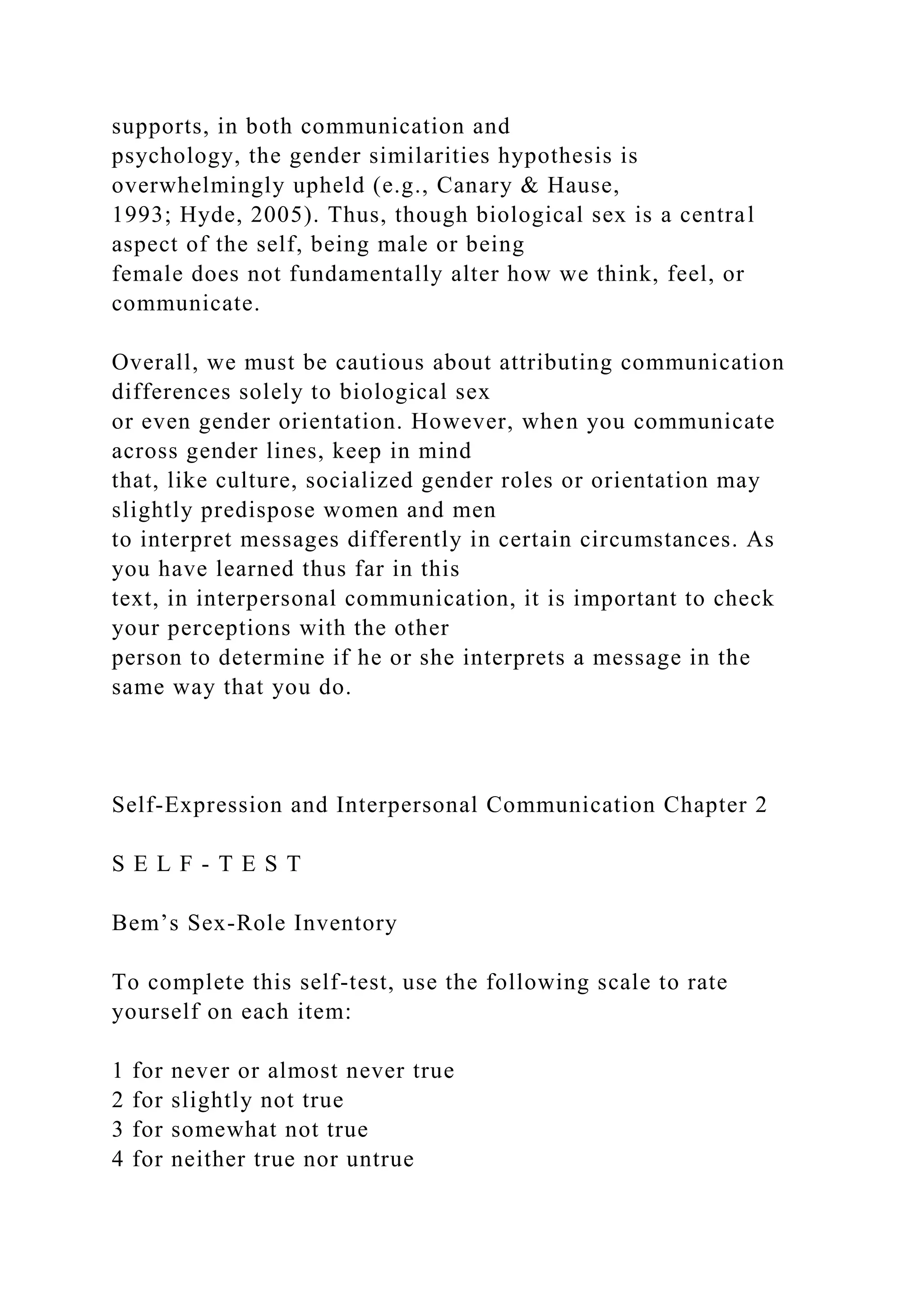 supports, in both communication and
psychology, the gender similarities hypothesis is
overwhelmingly upheld (e.g., Canary & Hause,
1993; Hyde, 2005). Thus, though biological sex is a central
aspect of the self, being male or being
female does not fundamentally alter how we think, feel, or
communicate.
Overall, we must be cautious about attributing communication
differences solely to biological sex
or even gender orientation. However, when you communicate
across gender lines, keep in mind
that, like culture, socialized gender roles or orientation may
slightly predispose women and men
to interpret messages differently in certain circumstances. As
you have learned thus far in this
text, in interpersonal communication, it is important to check
your perceptions with the other
person to determine if he or she interprets a message in the
same way that you do.
Self-Expression and Interpersonal Communication Chapter 2
S E L F - T E S T
Bem’s Sex-Role Inventory
To complete this self-test, use the following scale to rate
yourself on each item:
1 for never or almost never true
2 for slightly not true
3 for somewhat not true
4 for neither true nor untrue
 