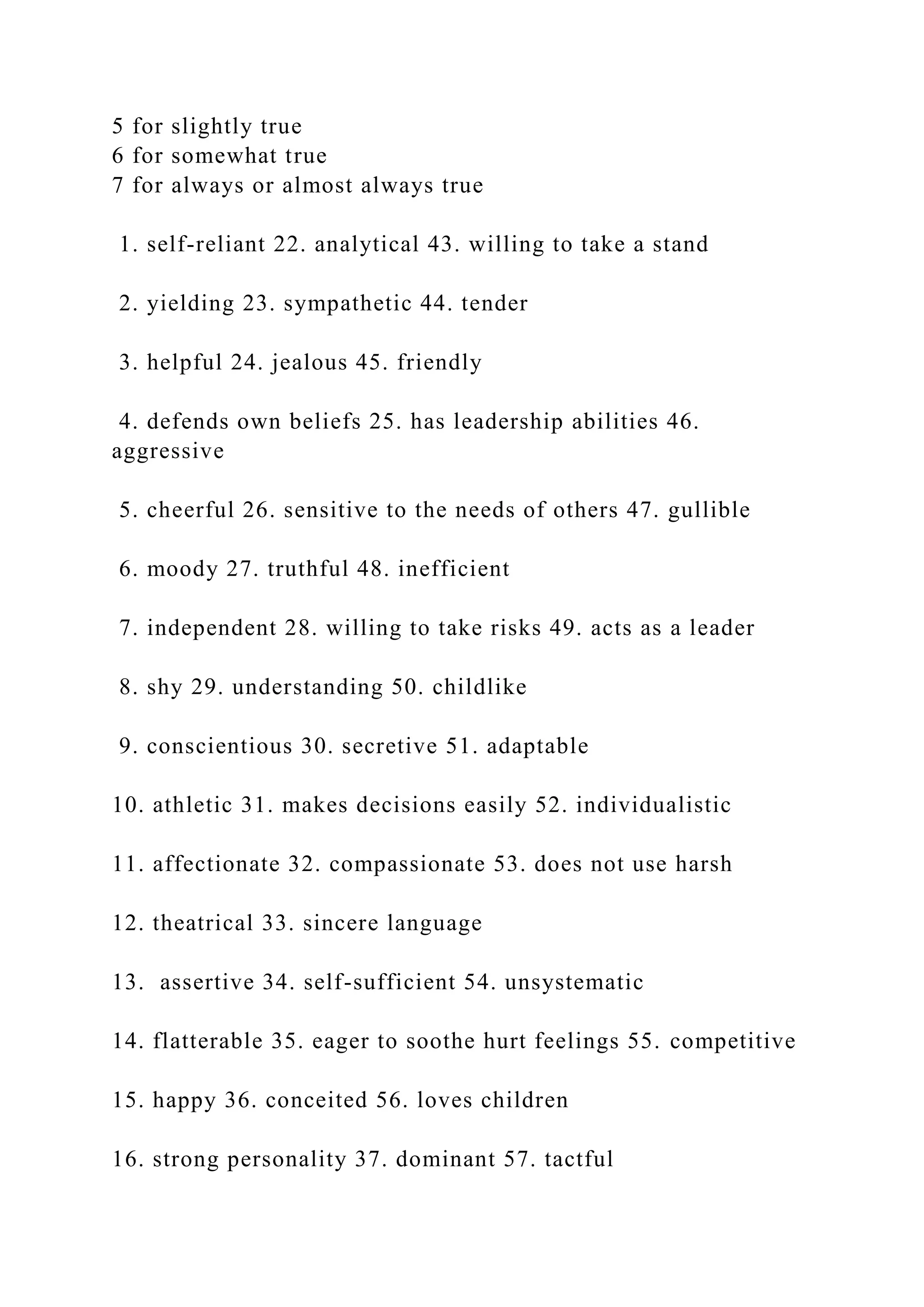 5 for slightly true
6 for somewhat true
7 for always or almost always true
1. self-reliant 22. analytical 43. willing to take a stand
2. yielding 23. sympathetic 44. tender
3. helpful 24. jealous 45. friendly
4. defends own beliefs 25. has leadership abilities 46.
aggressive
5. cheerful 26. sensitive to the needs of others 47. gullible
6. moody 27. truthful 48. inefficient
7. independent 28. willing to take risks 49. acts as a leader
8. shy 29. understanding 50. childlike
9. conscientious 30. secretive 51. adaptable
10. athletic 31. makes decisions easily 52. individualistic
11. affectionate 32. compassionate 53. does not use harsh
12. theatrical 33. sincere language
13. assertive 34. self-sufficient 54. unsystematic
14. flatterable 35. eager to soothe hurt feelings 55. competitive
15. happy 36. conceited 56. loves children
16. strong personality 37. dominant 57. tactful
 