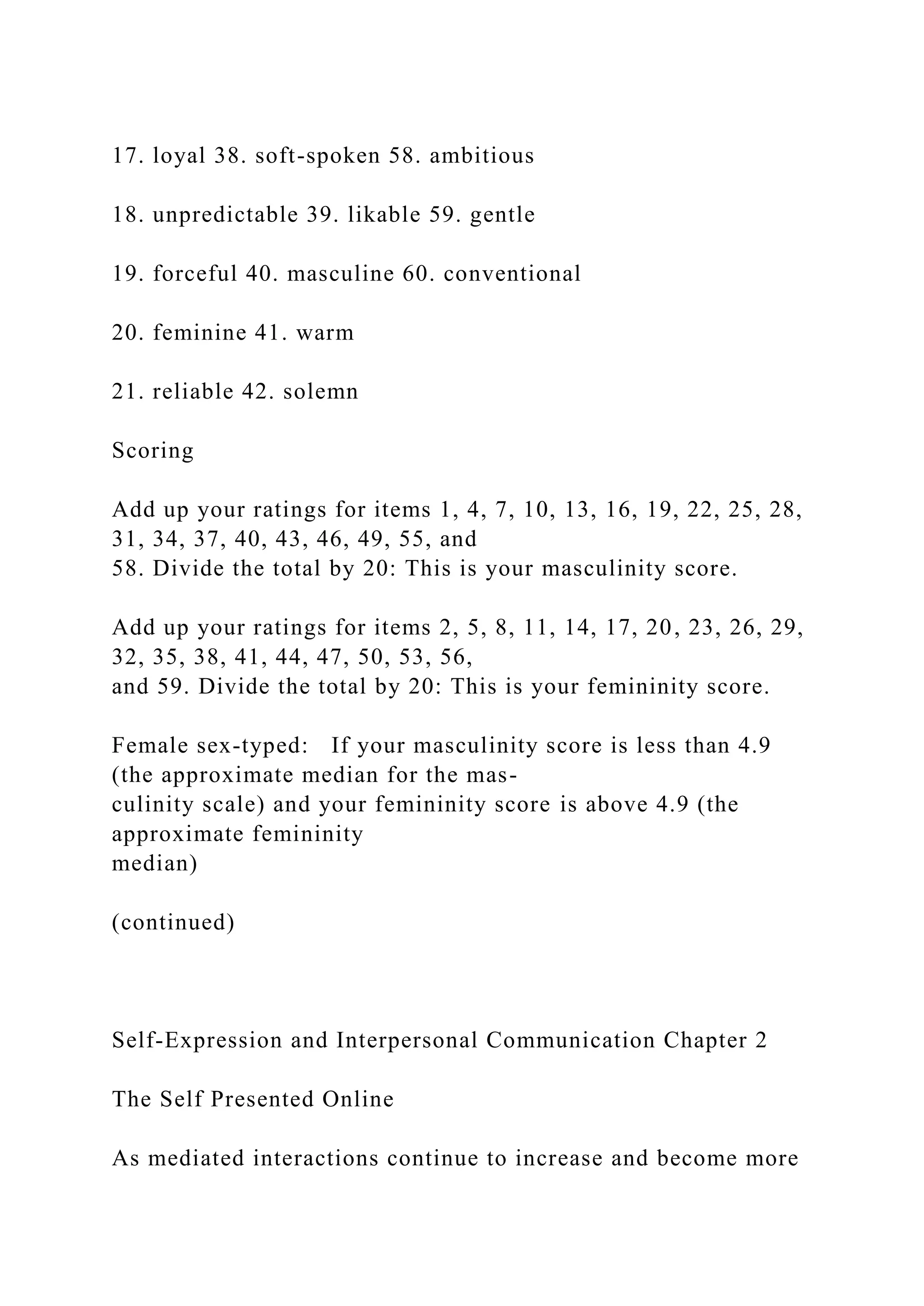 17. loyal 38. soft-spoken 58. ambitious
18. unpredictable 39. likable 59. gentle
19. forceful 40. masculine 60. conventional
20. feminine 41. warm
21. reliable 42. solemn
Scoring
Add up your ratings for items 1, 4, 7, 10, 13, 16, 19, 22, 25, 28,
31, 34, 37, 40, 43, 46, 49, 55, and
58. Divide the total by 20: This is your masculinity score.
Add up your ratings for items 2, 5, 8, 11, 14, 17, 20, 23, 26, 29,
32, 35, 38, 41, 44, 47, 50, 53, 56,
and 59. Divide the total by 20: This is your femininity score.
Female sex-typed: If your masculinity score is less than 4.9
(the approximate median for the mas-
culinity scale) and your femininity score is above 4.9 (the
approximate femininity
median)
(continued)
Self-Expression and Interpersonal Communication Chapter 2
The Self Presented Online
As mediated interactions continue to increase and become more
 