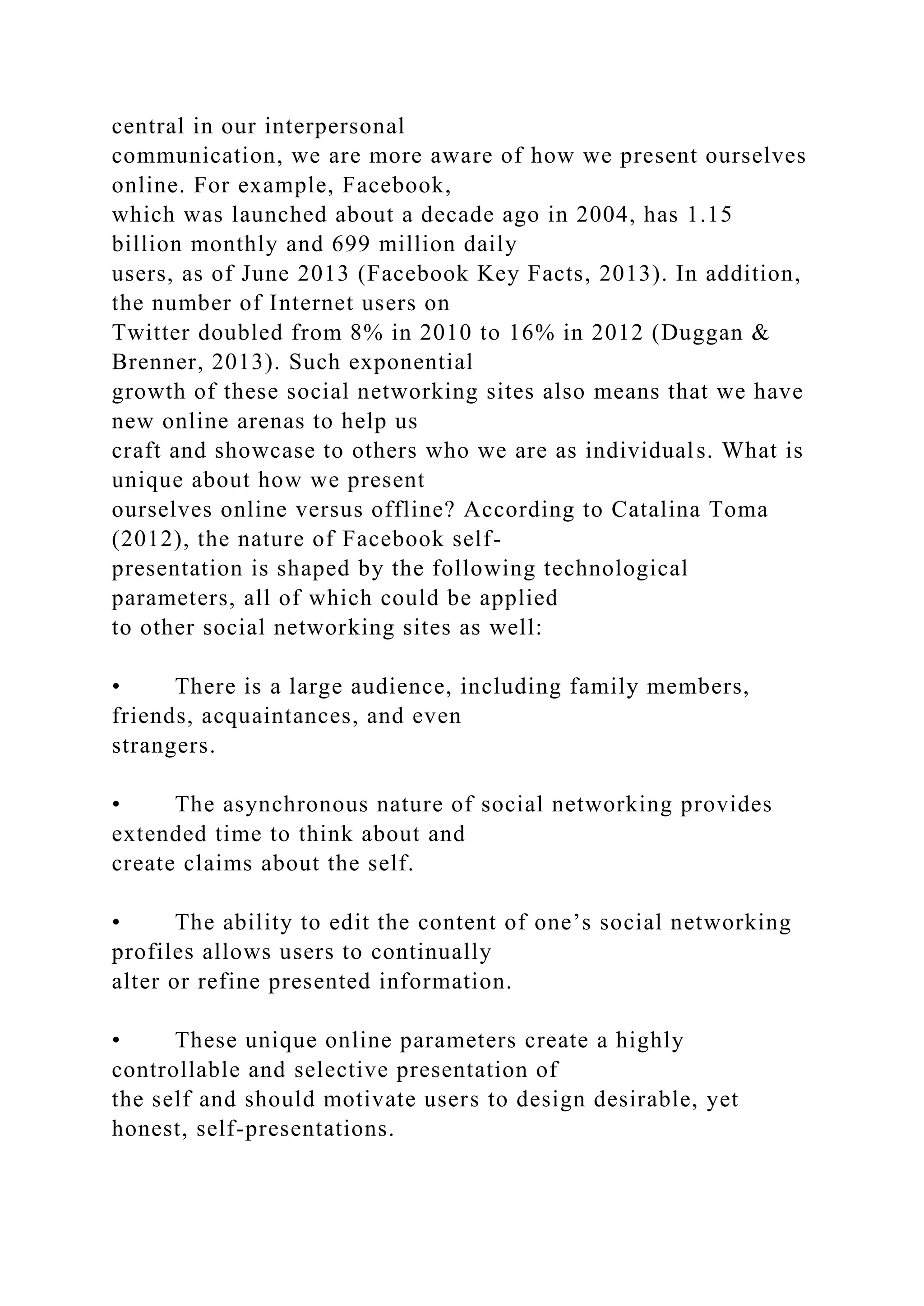 central in our interpersonal
communication, we are more aware of how we present ourselves
online. For example, Facebook,
which was launched about a decade ago in 2004, has 1.15
billion monthly and 699 million daily
users, as of June 2013 (Facebook Key Facts, 2013). In addition,
the number of Internet users on
Twitter doubled from 8% in 2010 to 16% in 2012 (Duggan &
Brenner, 2013). Such exponential
growth of these social networking sites also means that we have
new online arenas to help us
craft and showcase to others who we are as individuals. What is
unique about how we present
ourselves online versus offline? According to Catalina Toma
(2012), the nature of Facebook self-
presentation is shaped by the following technological
parameters, all of which could be applied
to other social networking sites as well:
• There is a large audience, including family members,
friends, acquaintances, and even
strangers.
• The asynchronous nature of social networking provides
extended time to think about and
create claims about the self.
• The ability to edit the content of one’s social networking
profiles allows users to continually
alter or refine presented information.
• These unique online parameters create a highly
controllable and selective presentation of
the self and should motivate users to design desirable, yet
honest, self-presentations.
 